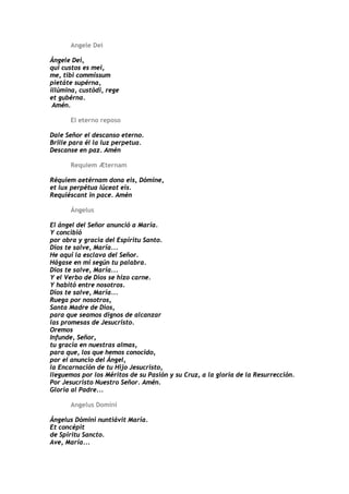 Angele Dei

Ángele Dei,
qui custos es mei,
me, tibi commíssum
pietáte supérna,
illúmina, custódi, rege
et gubérna.
 Amén.

      El eterno reposo

Dale Señor el descanso eterno.
Brille para él la luz perpetua.
Descanse en paz. Amén

      Requiem Æternam

Réquiem aetérnam dona eis, Dómine,
et lux perpétua lúceat eis.
Requiéscant in pace. Amén

      Ángelus

El ángel del Señor anunció a María.
Y concibió
por obra y gracia del Espíritu Santo.
Dios te salve, María...
He aquí la esclava del Señor.
Hágase en mí según tu palabra.
Dios te salve, María...
Y el Verbo de Dios se hizo carne.
Y habitó entre nosotros.
Dios te salve, María...
Ruega por nosotros,
Santa Madre de Dios,
para que seamos dignos de alcanzar
las promesas de Jesucristo.
Oremos
Infunde, Señor,
tu gracia en nuestras almas,
para que, los que hemos conocido,
por el anuncio del Ángel,
la Encarnación de tu Hijo Jesucristo,
lleguemos por los Méritos de su Pasión y su Cruz, a la gloria de la Resurrección.
Por Jesucristo Nuestro Señor. Amén.
Gloria al Padre...

      Angelus Domini

Ángelus Dómini nuntiávit María.
Et concépit
de Spíritu Sancto.
Ave, María...
 