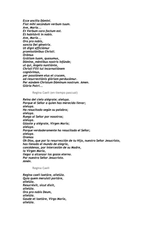 Ecce ancílla Dómini.
Fiat mihi secúndum verbum tuum.
Ave, María...
Et Verbum caro factum est.
Et habitávit in nobis.
Ave, María...
Ora pro nobis,
sancta Dei génetrix.
Ut digni efficiámur
promissiónibus Christi.
Orémus
Grátiam tuam, quasumus,
Dómine, méntibus nostris infúnde;
ut qui, Ángelo nuntiánte,
Christi Fílii tui incarnatiónem
cognóvimus,
per passiónem eius et crucem,
ad resurrectiónis glóriam perducámur.
Per eúndem Christum Dóminum nostrum. Amen.
Glória Patri...

      Regina Caeli (en tiempo pascual)

Reina del cielo alégrate; aleluya.
Porque el Señor a quien has merecido llevar;
aleluya.
Ha resucitado según su palabra;
aleluya.
Ruega al Señor por nosotros;
aleluya.
Gózate y alégrate, Virgen María;
aleluya.
Porque verdaderamente ha resucitado el Señor;
aleluya.
Oremos
Oh Dios, que por la resurrección de tu Hijo, nuestro Señor Jesucristo,
has llenado el mundo de alegría,
concédenos, por intercesión de su Madre,
la Virgen María,
llegar a alcanzar los gozos eterno.
Por nuestro Señor Jesucristo.
Amén.

      Regina Caeli

Regina caeli laetáre, allelúia.
Quia quem meruísti portáre,
allelúia.
Resurréxit, sicut dixit,
allelúia.
Ora pro nobis Deum,
allelúia.
Gaude et laetáre, Virgo María,
allelúia.
 