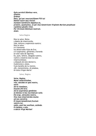 Quia surréxit Dóminus vere,
allelúia.
Orémus
Deus, qui per resurrectiónem Fílii tui
Dómini nostri Iesu Christi
mundum laetificáre dignátus es,
praesta, quaesumus, ut per eius Genetrícem Vírgínem Maríam perpétuae
capiámus gáudia vitae.
Per Christum Dóminum nostrum.
Amen.

       Salve Regina

Dios te salve, Reina
y Madre de misericordia,
vida, dulzura y esperanza nuestra;
Dios te salve.
A ti llamamos
los desterrados hijos de Eva;
a ti suspiramos, gimiendo y llorando
en este valle de lágrimas.
Ea, pues, Señora, abogada nuestra,
vuelve a nosotros esos tus ojos
misericordiosos;
y después de este destierro,
muéstranos a Jesús,
fruto bendito de tu vientre.
¡Oh, clementísima, oh piadosa,
oh dulce Virgen María!

       Salve, Regina

Salve, Regina,
Mater misericórdiae,
vita, dulcédo et spes nostra,
salve.
Ad te clamámus,
éxsules fílii Eva.
Ad te suspirámus geméntes
et flentes in hac lacrimárum valle.
Eia ergo, advocáta nostra,
illos tuos misericórdes óculos
ad nos convérte.
Et Iesum benedíctum fructum
ventris tui,
nobis, post hoc exsílium, osténde.
O clemens, o pia,
o dulcis Virgo Maríae!
 