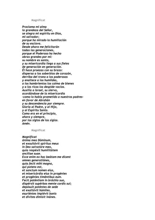 Magnificat

Proclama mi alma
la grandeza del Señor,
se alegra mi espíritu en Dios,
mi salvador;
porque ha mirado la humillación
de su esclava.
Desde ahora me felicitarán
todas las generaciones,
porque el Poderoso ha hecho
obras grandes por mí:
su nombre es santo,
y su misericordia llega a sus fieles
de generación en generación.
Él hace proezas con su brazo:
dispersa a los soberbios de corazón,
derriba del trono a los poderosos
y enaltece a los humildes,
a los hambrientos los colma de bienes
y a los ricos los despide vacíos.
Auxilia a Israel, su siervo,
acordándose de la misericordia
–como lo había prometido a nuestros padres–
en favor de Abrahán
y su descendencia por siempre.
Gloria al Padre, y al Hijo,
y al Espíritu Santo.
Como era en el principio,
ahora y siempre,
por los siglos de los siglos.
Amén.

      Magnificat

Magníficat
ánima mea Dóminum,
et exsultávit spíritus meus
in Deo salvatóre meo,
quia respéxit humilitátem
ancíllae suae.
Ecce enim ex hoc beátam me dicent
omnes generatiónes,
quia fecit mihi magna,
qui potens est,
et sanctum nomen eius,
et misericórdia eius in progénies
et progénies timéntibus eum.
Fecit poténtiam in bráchio suo,
dispérsit supérbos mente cordis sui;
depósuit poténtes de sede
et exaltávit húmiles,
esuriéntes implévit bonis
et dívites dimísit inánes.
 