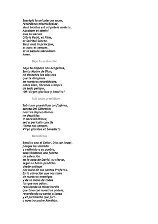 Suscépit Ísrael púerum suum,
recordátus misericórdiae,
sicut locútus est ad patres nostros,
Abraham et sémini
eius in sæcula
Glória Patri, et Filio,
et Spirítui Sancto.
Sicut erat in princípio,
et nunc et semper,
et in sæcula sæculórum.
Amen.

      Bajo tu protección

Bajo tu amparo nos acogemos,
Santa Madre de Dios;
no deseches las súplicas
que te dirigimos
en nuestras necesidades;
antes bien, líbranos siempre
de todo peligro,
¡Oh Virgen gloriosa y bendita!

      Sub tuum præsidium

Sub tuum præsídium confúgimus,
sancta Dei Génetrix;
nostras deprecatiónes
ne despícias
in necessitátibus;
sed a perículis cunctis
libera nos semper,
Virgo gloriósa et benedícta.

      Benedictus

Bendito sea el Señor, Dios de Israel,
porque ha visitado
y redimido a su pueblo,
suscitándonos una fuerza
de salvación
en la casa de David, su siervo,
según lo había predicho
desde antiguo
por boca de sus santos Profetas.
Es la salvación que nos libra
de nuestros enemigos
y de la mano de todos
los que nos odian;
realizando la misericordia
que tuvo con nuestros padres,
recordando su santa alianza
y el juramento que juró
a nuestro padre Abrahán.
 