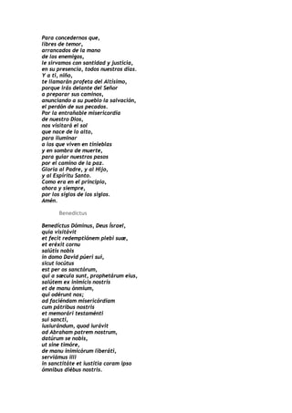 Para concedernos que,
libres de temor,
arrancados de la mano
de los enemigos,
le sirvamos con santidad y justicia,
en su presencia, todos nuestros días.
Y a ti, niño,
te llamarán profeta del Altísimo,
porque irás delante del Señor
a preparar sus caminos,
anunciando a su pueblo la salvación,
el perdón de sus pecados.
Por la entrañable misericordia
de nuestro Dios,
nos visitará el sol
que nace de lo alto,
para iluminar
a los que viven en tinieblas
y en sombra de muerte,
para guiar nuestros pasos
por el camino de la paz.
Gloria al Padre, y al Hijo,
y al Espíritu Santo.
Como era en el principio,
ahora y siempre,
por los siglos de los siglos.
Amén.

      Benedictus

Benedíctus Dóminus, Deus Ísrael,
quia visitávit
et fecit redemptiónem plebi suæ,
et eréxit cornu
salútis nobis
in domo David púeri sui,
sicut locútus
est per os sanctórum,
qui a sæcula sunt, prophetárum eius,
salútem ex inimícis nostris
et de manu ónmium,
qui odérunt nos;
ad faciéndam misericórdiam
cum pátribus nostris
et memorári testaménti
sui sancti,
iusiurándum, quod iurávit
ad Abraham patrem nostrum,
datúrum se nobis,
ut sine timóre,
de manu inimicórum liberáti,
serviámus illi
in sanctitáte et iustítia coram ipso
ómnibus diébus nostris.
 