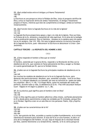 23. ¿Qué unidad existe entre el Antiguo y el Nuevo Testamento?
128-130
140
La Escritura es una porque es única la Palabra de Dios, único el proyecto salvífico de
Dios y única la inspiración divina de ambos Testamentos. El Antiguo Testamento
prepara el Nuevo, mientras que éste da cumplimiento al Antiguo: ambos se iluminan
recíprocamente.

24. ¿Qué función tiene la Sagrada Escritura en la vida de la Iglesia?
131-133
141-142
La Sagrada Escritura proporciona apoyo y vigor a la vida de la Iglesia. Para sus hijos,
es firmeza de la fe, alimento y manantial de vida espiritual. Es el alma de la teología
y de la predicación pastoral. Dice el Salmista: «lámpara es tu palabra para mis pasos,
luz en mi sendero» (Sal 119, 105). Por esto la Iglesia exhorta a la lectura frecuente
de la Sagrada Escritura, pues «desconocer la Escritura es desconocer a Cristo» (San
Jerónimo).

CAPÍTULO TERCERO : LA RESPUESTA DEL HOMBRE A DIOS

                                        CREO

25. ¿Cómo responde el hombre a Dios que se revela?
142-143
El hombre, sostenido por la gracia divina, responde a la Revelación de Dios con la
obediencia de la fe, que consiste en fiarse plenamente de Dios y acoger su Verdad,
en cuanto garantizada por Él, que es la Verdad misma.

26. ¿Cuáles son en la Sagrada Escritura los principales modelos de obediencia en la
fe?
144-149
Son muchos los modelos de obediencia en la fe en la Sagrada Escritura, pero
destacan dos particularmente: Abraham, que, sometido a prueba, «tuvo fe en Dios»
(Rm 4, 3) y siempre obedeció a su llamada; por esto se convirtió en «padre de todos
los creyentes» (Rm 4, 11.18). Y la Virgen María, quien ha realizado del modo más
perfecto, durante toda su vida, la obediencia en la fe: «Fiat mihi secundum Verbum
tuum – hágase en mi según tu palabra» (Lc 1, 38).

27. En la práctica ¿qué significa para el hombre creer en Dios?
150-152
176-178
Creer en Dios significa para el hombre adherirse a Dios mismo, confiando plenamente
en Él y dando pleno asentimiento a todas las verdades por Él reveladas, porque Dios
es la Verdad. Significa creer en un solo Dios en tres personas: Padre, Hijo y Espíritu
Santo.

28. ¿Cuáles son las características de la fe?
153-165
179-180
183-184
La fe, don gratuito de Dios, accesible a cuantos la piden humildemente, es la virtud
sobrenatural necesaria para salvarse. El acto de fe es un acto humano, es decir un
acto de la inteligencia del hombre, el cual, bajo el impulso de la voluntad movida
por Dios, asiente libremente a la verdad divina. Además, la fe es cierta porque se
 