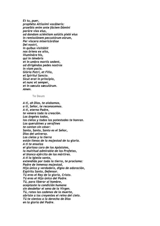 Et tu, puer,
prophéta Altíssimi vocáberis:
praeíbis enim ante fáciem Dómini
paráre vias eius,
ad dandam sciéntiam salútis plebi eius
in remissiónem peccatórum eórum,
Per víscera misericórdiae
Dei nostri,
in quibus visitábit
nos óriens ex alto,
illumináre his,
qui in ténebris
et in umbra mortis sedent,
ad dirigéndos pedes nostros
in viam pacis.
Glória Patri, et Filio,
et Spirítui Sancto.
Sicut erat in principio,
et nunc et semper,
et in sæcula sæculórum.
Amen.

      Te Deum

A ti, oh Dios, te alabamos,
a ti, Señor, te reconocemos.
A ti, eterno Padre,
te venera toda la creación.
Los ángeles todos,
los cielos y todas las potestades te honran.
Los querubines y serafines
te cantan sin cesar:
Santo, Santo, Santo es el Señor,
Dios del universo.
Los cielos y la tierra
están llenos de la majestad de tu gloria.
A ti te ensalza
el glorioso coro de los Apóstoles,
la multitud admirable de los Profetas,
el blanco ejército de los mártires.
A ti la Iglesia santa,
extendida por toda la tierra, te proclama:
Padre de inmensa majestad,
Hijo único y verdadero, digno de adoración,
Espíritu Santo, Defensor.
Tú eres el Rey de la gloria, Cristo.
Tú eres el Hijo único del Padre.
Tú, para liberar al hombre,
aceptaste la condición humana
sin desdeñar el seno de la Virgen.
Tú, rotas las cadenas de la muerte,
abriste a los creyentes el reino del cielo.
Tú te sientas a la derecha de Dios
en la gloria del Padre.
 