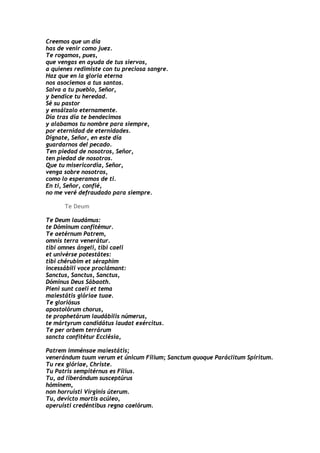 Creemos que un día
has de venir como juez.
Te rogamos, pues,
que vengas en ayuda de tus siervos,
a quienes redimiste con tu preciosa sangre.
Haz que en la gloria eterna
nos asociemos a tus santos.
Salva a tu pueblo, Señor,
y bendice tu heredad.
Sé su pastor
y ensálzalo eternamente.
Día tras día te bendecimos
y alabamos tu nombre para siempre,
por eternidad de eternidades.
Dígnate, Señor, en este día
guardarnos del pecado.
Ten piedad de nosotros, Señor,
ten piedad de nosotros.
Que tu misericordia, Señor,
venga sobre nosotros,
como lo esperamos de ti.
En ti, Señor, confié,
no me veré defraudado para siempre.

      Te Deum

Te Deum laudámus:
te Dóminum confitémur.
Te aetérnum Patrem,
omnis terra venerátur.
tibi omnes ángeli, tibi caeli
et univérse potestátes:
tibi chérubim et séraphim
incessábili voce proclámant:
Sanctus, Sanctus, Sanctus,
Dóminus Deus Sábaoth.
Pleni sunt caeli et tema
maiestátis glóriae tuae.
Te gloriósus
apostolórum chorus,
te prophetárum laudábilis númerus,
te mártyrum candidátus laudat exércitus.
Te per orbem terrárum
sancta confitétur Ecclésia,

Patrem imménsae maiestátis;
venerándum tuum verum et únicum Fílium; Sanctum quoque Paráclitum Spíritum.
Tu rex glóriae, Christe.
Tu Patris sempitérnus es Fílius.
Tu, ad liberándum susceptúrus
hóminem,
non horruísti Vírginis úterum.
Tu, devícto mortis acúleo,
aperuísti credéntibus regna caelórum.
 