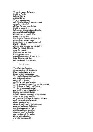 Tu ad déxteram Dei sedes,
in glória Patris.
Iudex créderis
esse ventúrus.
Te ergo quaésumus,
tuis fámulis súbveni, quos pretióso
sánguine redemísti.
Ætérna fac cum sanctis tuis
in glória numerári.
Salvum fac pópulum tuum, Dómine,
et bénedic hereditáti tuae.
Et rege eos, et extólle illos
usque in aetérnum.
Per síngulos dies benedícimus te;
et laudámus nomen tuum
in sæculum, et in sæculum sæculi.
Dignáre, Dómine,
die isto sine peccáto nos custodíre.
Miserére nostri, Dómine,
miserére nostri.
Fiat misericórdia tua,
Dómine, super nos,
quemádmodum sperávimus in te.
In te, Dómine, sperávi:
non confúndar in aetérnum.

      Veni Creator

Ven, Espíritu Creador,
visita las almas de tus fieles
llena con tu divina gracia,
los corazones que creaste.
Tú, a quien llamamos Paráclito,
don de Dios Altísimo,
fuente viva, fuego,
caridad y espiritual unción.
Tú derramas sobre nosotros los siete dones;
Tú, dedo de la diestra del Padre;
Tú, fiel promesa del Padre;
que inspiras nuestras palabras.
Ilumina nuestros sentidos;
infunde tu amor en nuestros corazones;
y, con tu perpetuo auxilio,
fortalece la debilidad de nuestro cuerpo.
Aleja de nosotros al enemigo,
danos pronto la paz,
sé nuestro director y nuestro guía,
para que evitemos todo mal.
Por ti conozcamos al Padre,
al Hijo revélanos también;
Creamos en ti, su Espíritu,
por los siglos de los siglos
Gloria a Dios Padre,
y al Hijo que resucitó,
 