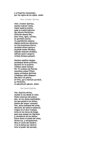 y al Espíritu Consolador,
por los siglos de los siglos. Amén.

       Veni, Creator Spiritus

Veni, Creátor Spíritus,
mentes tuórum vísita,
imple supérna grátia,
quæ tu creásti péctora.
Qui díceris Paráclitus,
altíssimi donum Dei,
fons vivus, ignis, cáritas,
et spiritális únctio.
Tu septifórmis múnere,
dígitus patérnae déxterae,
tu rite promíssum Patris,
sermóne ditans gúttura.
Accénde lumen sénsibus,
infúnde amórem córdibus,
infírma nostri córporis
virtúte firmans pérpeti.

Hostem repéllas lóngius
pacémque dones prótinus;
ductóre sic te praévio
vitémus omne nóxium.
Per Te sciámus da Patrem
noscámus atque Fílium,
teque utriúsque Spíritum
Credámus omni témpore.
Deo Patri sit glória,
et Fílio, qui a mórtuis surréxit,
ac Paráclito,
in sæculórum sæcula. Amen.

       Ven Santo Espíritu

Ven, Espíritu divino,
manda tu luz desde el cielo.
Padre amoroso del pobre;
don, en tus dones espléndido;
luz que penetra las almas;
fuente del mayor consuelo.
Ven, dulce huésped del alma,
descanso de nuestro esfuerzo,
tregua en el duro trabajo,
brisa en las horas de fuego,
gozo que enjuga las lágrimas
y reconforta en los duelos.
Entra hasta el fondo del alma,
divina luz, y enriquécenos.
Mira el vacío del hombre,
si tú le faltas por dentro;
mira el poder del pecado,
 