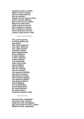 cuando no envías tu aliento.
Riega la tierra en sequía,
sana el corazón enfermo,
lava las manchas,
infunde calor de vida en el hielo,
doma el espíritu indómito,
guía al que tuerce el sendero.
Reparte tus siete dones,
según la fe de tus siervos;
por tu bondad y tu gracia,
dale al esfuerzo su mérito;
salva al que busca salvarse
y danos tu gozo eterno. Amén.

      Veni, Sancte Spiritus

Veni, Sancte Spíritus,
et emítte cælitus lucis
tuæ rádium.
Veni, pater páuperum,
veni, dator múnerum,
veni, lumen córdium.
Consolátor óptime,
dulcis hospes ánimæ,
dulce refrigérium.
In labóre réquies,
in æstu tempéries,
in fletu solácium.
O lux beatíssima,
reple cordis íntima
tuórum fidélium.
Sine tuo númine,
nihil est in hómine
nihil est innóxium.
Lava quod est sórdidum,
riga quod est áridum,
sana quod est sáucium.
Flecte quod est rígidum,
fove quod est frígidum,
rege quod est dévium.
Da tuis fidélibus,
in te confidéntibus,
sacrum septenárium.
Da virtútis méritum,
da salútis éxitum,
da perénne gáudium. Amen.

      Alma de Cristo

Alma de Cristo, santifícame.
Cuerpo de Cristo, sálvame.
Sangre de Cristo, embriágame.
Agua del costado de Cristo, lávame.
Pasión de Cristo, confórtame.
 