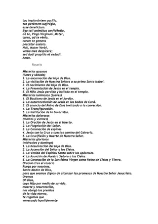 tua implorántem auxilia,
tua peténtem suffrágia,
esse derelíctum.
Ego tali animátus confidéntia,
ad te, Virgo Vírginum, Mater,
curro, ad te vénio,
coram te gemens
peccátor assísto.
Noli, Mater Verbi,
verba mea despícere;
sed áudi propítia et exáudi.
Amen.

      Rosario

Misterios gozosos
(lunes y sábado)
1. La encarnación del Hijo de Dios.
2. La visitación de Nuestra Señora a su prima Santa Isabel.
3. El nacimiento del Hijo de Dios.
4. La Presentación de Jesús en el templo.
5. El Niño Jesús perdido y hallado en el templo.
Misterios luminosos (jueves)
1. El Bautismo de Jesús en el Jordán.
2. La autorrevelación de Jesús en las bodas de Caná.
3. El anuncio del Reino de Dios invitando a la conversión.
4. La Transfiguración.
5. La Institución de la Eucaristía.
Misterios dolorosos
(martes y viernes)
1. La Oración de Jesús en el Huerto.
2. La Flagelación del Señor.
3. La Coronación de espinas.
4. Jesús con la Cruz a cuestas camino del Calvario.
5. La Crucifixión y Muerte de Nuestro Señor.
Misterios gloriosos
(miércoles y domingo)
1. La Resurrección del Hijo de Dios.
2. La Ascensión del Señor a los Cielos.
3. La Venida del Espíritu Santo sobre los Apóstoles.
4. La Asunción de Nuestra Señora a los Cielos.
5. La Coronación de la Santísima Virgen como Reina de Cielos y Tierra.
Oración tras el rosario
Ruega por nosotros,
Santa Madre de Dios,
para que seamos dignos de alcanzar las promesas de Nuestro Señor Jesucristo.
Oremos
Oh Dios,
cuyo Hijo por medio de su vida,
muerte y resurrección,
nos otorgó los premios
de la vida eterna,
te rogamos que
venerando humildemente
 