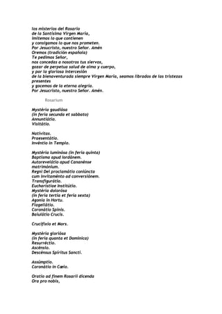 los misterios del Rosario
de la Santísima Virgen María,
imitemos lo que contienen
y consigamos lo que nos prometen.
Por Jesucristo, nuestro Señor. Amén
Oremos (tradición española)
Te pedimos Señor,
nos concedas a nosotros tus siervos,
gozar de perpetua salud de alma y cuerpo,
y por la gloriosa intercesión
de la bienaventurada siempre Virgen María, seamos librados de las tristezas
presentes
y gocemos de la eterna alegría.
Por Jesucristo, nuestro Señor. Amén.

      Rosarium

Mystéria gaudiósa
(in feria secunda et sabbato)
Annuntiátio.
Visitátio.

Natívitas.
Praesentátio.
Invéntio in Templo.

Mystéria luminósa (in feria quinta)
Baptísma apud Iordánem.
Autorevelátio apud Cananénse
matrimónium.
Regni Dei proclamátio coniúncta
cum invitaménto ad conversiónem.
Transfigurátio.
Eucharístiae Institútio.
Mystéria dolorósa
(in feria tertia et feria sexta)
Agonía in Hortu.
Flagellátio.
Coronátio Spinis.
Baiulátio Crucis.

Crucifixio et Mors.

Mystéria gloriósa
(in feria quanta et Dominica)
Resurréctio.
Ascénsio.
Descénsus Spíritus Sancti.

Assúmptio.
Coronátio in Cælo.

Oratio ad finem Rosarii dicenda
Ora pro nobis,
 
