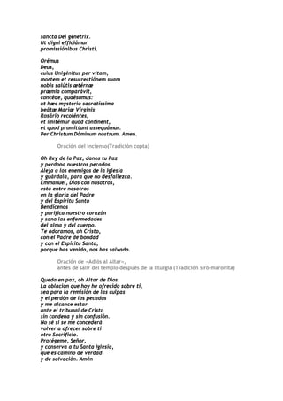 sancta Dei génetrix.
Ut digni efficiámur
promissiónibus Christi.

Orémus
Deus,
cuius Unigénitus per vitam,
mortem et resurrectiónem suam
nobis salútis ætérnæ
præmia comparávit,
concéde, quaésumus:
ut hæc mystéria sacratíssimo
beátæ Maríæ Vírginis
Rosário recoléntes,
et imitémur quod cóntinent,
et quod promíttunt assequámur.
Per Christum Dóminum nostrum. Amen.

      Oración del incienso(Tradición copta)

Oh Rey de la Paz, danos tu Paz
y perdona nuestros pecados.
Aleja a los enemigos de la Iglesia
y guárdala, para que no desfallezca.
Emmanuel, Dios con nosotros,
está entre nosotros
en la gloria del Padre
y del Espíritu Santo
Bendícenos
y purifica nuestro corazón
y sana las enfermedades
del alma y del cuerpo.
Te adoramos, oh Cristo,
con el Padre de bondad
y con el Espíritu Santo,
porque has venido, nos has salvado.

      Oración de «Adiós al Altar»,
      antes de salir del templo después de la liturgia (Tradición siro-maronita)

Queda en paz, oh Altar de Dios.
La oblación que hoy he ofrecido sobre ti,
sea para la remisión de las culpas
y el perdón de los pecados
y me alcance estar
ante el tribunal de Cristo
sin condena y sin confusión.
No sé si se me concederá
volver a ofrecer sobre ti
otro Sacrificio.
Protégeme, Señor,
y conserva a tu Santa Iglesia,
que es camino de verdad
y de salvación. Amén
 