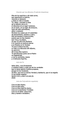Oración por los difuntos (Tradición bizantina)

Dios de los espíritus y de toda carne,
que sepultaste la muerte,
venciste al demonio
y diste la vida al mundo.
Tú, Señor, concede al alma
de tu difunto siervo N.,
el descanso en un lugar luminoso,
en un oasis, en un lugar de frescura,
lejos de todo sufrimiento,
dolor o lamento.
Perdona las culpas por él cometidas
de pensamiento, palabra y obra,
Dios de bondad y misericordia;
puesto que no hay hombre
que viva y no peque,
ya que Tú sólo eres Perfecto
y tu Justicia es justicia eterna
y tu Palabra es la Verdad.
Tú eres la Resurrección,
la Vida y el descanso del difunto,
tu siervo N.
Oh Cristo Dios nuestro.
Te glorificamos junto con el Padre
no engendrado
y con tu santísimo, bueno
y vivificante Espíritu.

      Acto de Fe

Señor Dios, creo firmemente
y confieso todas y cada una de las verdades
que la Santa Iglesia Católica propone,
porque tú las revelaste,
oh Dios, que eres la eterna Verdad y Sabiduría, que ni se engaña
ni nos puede engañar.
Quiero vivir y morir en esta fe.
Amén

      Acto de Fe(tradición española)

Creo en Dios Padre;
Creo en Dios Hijo;
Creo en Dios Espíritu Santo;
Creo en la Santísima Trinidad;
Creo en mi Señor Jesucristo,
Dios y hombre verdadero.
 