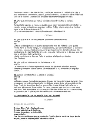 fundamenta sobre la Palabra de Dios; «actúa por medio de la caridad» (Ga 5,6); y
está en continuo crecimiento, gracias, particularmente, a la escucha de la Palabra de
Dios y a la oración. Ella nos hace pregustar desde ahora el gozo del cielo.

29. ¿Por qué afirmamos que no hay contradicción entre la fe y la ciencia?
159
Aunque la fe supera a la razón, no puede nunca haber contradicción entre la fe y la
ciencia, ya que ambas tienen su origen en Dios. Es Dios mismo quien da al hombre
tanto la luz de la razón como la fe.
«Cree para comprender y comprende para creer» (San Agustín)

                                      CREEMOS

30. ¿Por qué la fe es un acto personal y al mismo tiempo eclesial?
166-169
181
La fe es un acto personal en cuanto es respuesta libre del hombre a Dios que se
revela. Pero, al mismo tiempo, es un acto eclesial, que se manifiesta en la expresión
«creemos», porque, efectivamente, es la Iglesia quien cree, de tal modo que Ella,
con la gracia del Espíritu Santo, precede, engendra y alimenta la fe de cada uno: por
esto la Iglesia es Madre y Maestra.
«Nadie puede tener a Dios por Padre si no tiene a la Iglesia por Madre»
(San Cipriano)

31. ¿Por qué son importantes las fórmulas de la fe?
170-171
Las fórmulas de la fe son importantes porque nos permiten expresar, asimilar,
celebrar y compartir con los demás las verdades de la fe, utilizando un lenguaje
común.

32. ¿En qué sentido la fe de la Iglesia es una sola?
172-175
182
La Iglesia, aunque formada por personas diversas por razón de lengua, cultura y ritos,
profesa con voz unánime la única fe, recibida de un solo Señor y transmitida por la
única Tradición Apostólica. Profesa un solo Dios –Padre, Hijo y Espíritu Santo– e
indica un solo camino de salvación. Por tanto, creemos, con un solo corazón y una
sola alma, todo aquello que se contiene en la Palabra de Dios escrita o transmitida y
es propuesto por la Iglesia para ser creído como divinamente revelado.

SEGUNDA SECCIÓN : LA PROFESIÓN DE LA FE CRISTIANA

                                      EL CREDO

Símbolo de los Apóstoles

Creo en Dios, Padre Todopoderoso,
Creador del cielo y de la tierra.
Creo en Jesucristo, su único Hijo,
Nuestro Señor,
Que fue concebido por obra y gracia del Espíritu Santo, nació de Santa María
Virgen, padeció bajo el poder de Poncio Pilato,
 