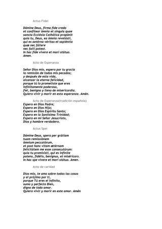 Actus Fidei

Dómine Deus, firma fide credo
et confíteor ómnia et síngula quae
sancta Ecclésia Cathólica propónit
quia tu, Deus, ea ómnia revelásti,
qui es aetérna véritas et sapiéntia
quæ nec fállere
nec fallí potest.
In hac fide vívere et mori státuo.
Amen.

       Acto de Esperanza

Señor Dios mío, espero por tu gracia
la remisión de todos mis pecados;
y después de esta vida,
alcanzar la eterna felicidad,
porque tú lo prometiste que eres
infinitamente poderoso,
fiel, benigno y lleno de misericordia.
Quiero vivir y morir en esta esperanza. Amén.

       Acto de Esperanza(tradición española)
Espero en Dios Padre;
Espero en Dios Hijo;
Espero en Dios Espíritu Santo;
Espero en la Santísima Trinidad;
Espero en mi Señor Jesucristo,
Dios y hombre verdadero.

       Actus Spei

Dómine Deus, spero per grátiam
tuam remissiónem
ómnium peccatórum,
et post hanc vitam ætérnam
felicitátem me esse consecutúrum:
quia tu promisísti, qui es infiníte
potens, fidélis, benígnus, et miséricors.
In hac spe vívere et mori státuo. Amen.

       Acto de caridad

Dios mío, te amo sobre todas las cosas
y al prójimo por ti,
porque Tú eres el infinito,
sumo y perfecto Bien,
digno de todo amor.
Quiero vivir y morir en este amor. Amén
 