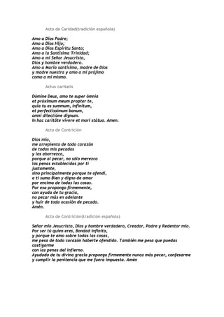 Acto de Caridad(tradición española)

Amo a Dios Padre;
Amo a Dios Hijo;
Amo a Dios Espíritu Santo;
Amo a la Santísima Trinidad;
Amo a mi Señor Jesucristo,
Dios y hombre verdadero.
Amo a María santísima, madre de Dios
y madre nuestra y amo a mi prójimo
como a mí mismo.

      Actus caritatis

Dómine Deus, amo te super ómnia
et próximum meum propter te,
quia tu es summum, infinítum,
et perfectíssimum bonum,
omni dilectióne dignum.
In hac caritáte vívere et mori státuo. Amen.

      Acto de Contrición

Dios mío,
me arrepiento de todo corazón
de todos mis pecados
y los aborrezco,
porque al pecar, no sólo merezco
las penas establecidas por ti
justamente,
sino principalmente porque te ofendí,
a ti sumo Bien y digno de amor
por encima de todas las cosas.
Por eso propongo firmemente,
con ayuda de tu gracia,
no pecar más en adelante
y huir de toda ocasión de pecado.
Amén.

      Acto de Contrición(tradición española)

Señor mío Jesucristo, Dios y hombre verdadero, Creador, Padre y Redentor mío.
Por ser tú quien eres, Bondad infinita,
y porque te amo sobre todas las cosas,
me pesa de todo corazón haberte ofendido. También me pesa que puedas
castigarme
con las penas del infierno.
Ayudado de tu divina gracia propongo firmemente nunca más pecar, confesarme
y cumplir la penitencia que me fuera impuesta. Amén
 