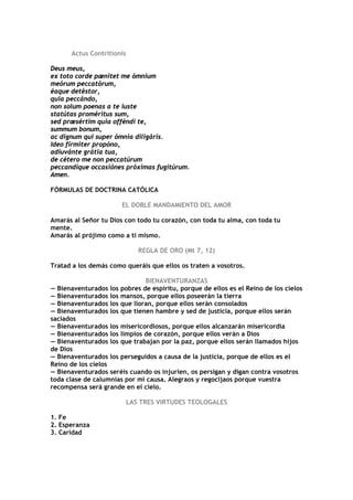 Actus Contritionis

Deus meus,
ex toto corde pænitet me ómnium
meórum peccatórum,
éaque detéstor,
quia peccándo,
non solum poenas a te iuste
statútas proméritus sum,
sed præsértim quia offéndi te,
summum bonum,
ac dignum qui super ómnia diligáris.
Ideo fírmiter propóno,
adiuvánte grátia tua,
de cétero me non peccatúrum
peccandíque occasiónes próximas fugitúrum.
Amen.

FÓRMULAS DE DOCTRINA CATÓLICA

                       EL DOBLE MANDAMIENTO DEL AMOR

Amarás al Señor tu Dios con todo tu corazón, con toda tu alma, con toda tu
mente.
Amarás al prójimo como a ti mismo.

                              REGLA DE ORO (Mt 7, 12)

Tratad a los demás como queráis que ellos os traten a vosotros.

                              BIENAVENTURANZAS
— Bienaventurados los pobres de espíritu, porque de ellos es el Reino de los cielos
— Bienaventurados los mansos, porque ellos poseerán la tierra
— Bienaventurados los que lloran, porque ellos serán consolados
— Bienaventurados los que tienen hambre y sed de justicia, porque ellos serán
saciados
— Bienaventurados los misericordiosos, porque ellos alcanzarán misericordia
— Bienaventurados los limpios de corazón, porque ellos verán a Dios
— Bienaventurados los que trabajan por la paz, porque ellos serán llamados hijos
de Dios
— Bienaventurados los perseguidos a causa de la justicia, porque de ellos es el
Reino de los cielos
— Bienaventurados seréis cuando os injurien, os persigan y digan contra vosotros
toda clase de calumnias por mi causa. Alegraos y regocijaos porque vuestra
recompensa será grande en el cielo.

                           LAS TRES VIRTUDES TEOLOGALES

1. Fe
2. Esperanza
3. Caridad
 