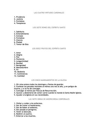 LAS CUATRO VIRTUDES CARDINALES

1. Prudencia
2. Justicia
3. Fortaleza
4. Templanza

                      LOS SIETE DONES DEL ESPÍRITU SANTO

1. Sabiduría
2. Entendimiento
3. Consejo
4. Fortaleza
5. Ciencia
6. Piedad
7. Temor de Dios

                      LOS DOCE FRUTOS DEL ESPÍRITU SANTO

1. Amor
2. Alegría
3. Paz
4. Paciencia
5. Longanimidad
6. Bondad
7. Benignidad
8. Mansedumbre
9. Fe
10. Modestia
11. Continencia
12. Castidad

                     LOS CINCO MANDAMIENTOS DE LA IGLESIA

1. Oír misa entera todos los domingos y fiestas de guardar.
2. Confesar los pecados mortales al menos una vez al año, y en peligro de
muerte, y si se ha de comulgar.
3. Comulgar al menos por Pascua de Resurrección.
4. Ayunar y abstenerse de comer carne cuando lo manda la Santa Madre Iglesia.
5. Ayudar a la Iglesia en sus necesidades.

                  LAS SIETE OBRAS DE MISERICORDIA CORPORALES

1. Visitar y cuidar a los enfermos.
2. Dar de comer al hambriento.
3. Dar de beber al sediento.
4. Dar posada al peregrino.
5. Vestir al desnudo.
6. Redimir al cautivo.
7. Enterrar a los muertos.
 