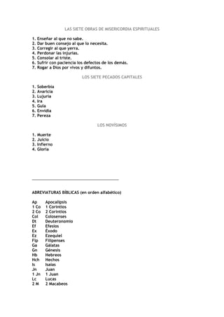 LAS SIETE OBRAS DE MISERICORDIA ESPIRITUALES

1. Enseñar al que no sabe.
2. Dar buen consejo al que lo necesita.
3. Corregir al que yerra.
4. Perdonar las injurias.
5. Consolar al triste.
6. Sufrir con paciencia los defectos de los demás.
7. Rogar a Dios por vivos y difuntos.

                          LOS SIETE PECADOS CAPITALES

1. Soberbia
2. Avaricia
3. Lujuria
4. Ira
5. Gula
6. Envidia
7. Pereza

                                  LOS NOVÍSIMOS

1. Muerte
2. Juicio
3. Infierno
4. Gloria




________________________________________


ABREVIATURAS BÍBLICAS (en orden alfabético)

Ap     Apocalipsis
1 Co   1 Corintios
2 Co   2 Corintios
Col    Colosenses
Dt     Deuteronomio
Ef     Efesios
Ex     Éxodo
Ez     Ezequiel
Flp    Filipenses
Ga     Gálatas
Gn     Génesis
Hb     Hebreos
Hch    Hechos
Is     Isaías
Jn     Juan
1 Jn   1 Juan
Lc     Lucas
2M     2 Macabeos
 