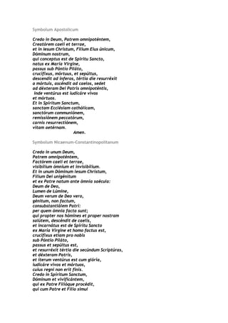 Symbolum Apostolicum

Credo in Deum, Patrem omnipoténtem,
Creatórem caeli et terrae,
et in Iesum Christum, Filium Eius únicum,
Dóminum nostrum,
qui conceptus est de Spiritu Sancto,
natus ex María Virgine,
passus sub Póntio Piláto,
crucifixus, mórtuus, et sepúltus,
descendit ad ínferos, tértia die resurréxit
a mórtuis, ascéndit ad caelos, sedet
ad déxteram Dei Patris omnipoténtis,
 inde ventúrus est iudicáre vivos
et mórtuos.
Et in Spíritum Sanctum,
sanctam Ecclésiam cathólicam,
sanctórum communiónem,
remissiónem peccatórum,
carnis resurrectiónem,
vitam aetérnam.
                     Amen.

Symbolum Nicaenum-Constantinopolitanum

Credo in unum Deum,
Patrem omnipoténtem,
Factórem caeli et terrae,
visibílium ómnium et invisibílium.
Et in unum Dóminum lesum Christum,
Filium Dei unigénitum
et ex Patre natum ante ómnia saécula:
Deum de Deo,
Lumen de Lúmine,
Deum verum de Deo vero,
génitum, non factum,
consubstantiálem Patri:
per quem ómnia facta sunt;
qui propter nos hómines et proper nostram
salútem, descéndit de caelis,
et incarnátus est de Spíritu Sancto
ex María Virgine et homo factus est,
crucifixus etiam pro nobis
sub Póntio Piláto,
passus et sepúltus est,
et resurréxit tértia die secúndum Scriptúras,
et déxteram Patris,
et íterum ventúrus est cum glória,
iudicáre vivos et mórtuos,
cuius regni non erit finis.
Credo in Spíritum Sanctum,
Dóminum et vivificántem,
qui ex Patre Filióque procédit,
qui cum Patre et Fílio simul
 