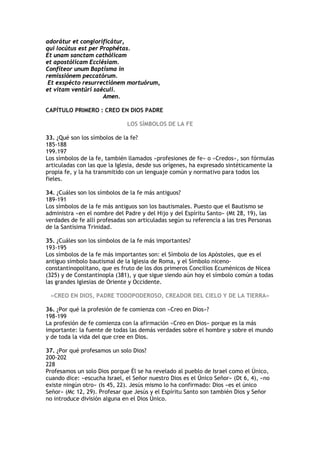 adorátur et conglorificátur,
qui locútus est per Prophétas.
Et unam sanctam cathólicam
et apostólicam Ecclésiam.
Confíteor unum Baptísma in
remissiónem peccatórum.
 Et exspécto resurrectiónem mortuórum,
et vitam ventúri saéculi.
                     Amen.

CAPÍTULO PRIMERO : CREO EN DIOS PADRE

                               LOS SÍMBOLOS DE LA FE

33. ¿Qué son los símbolos de la fe?
185-188
199.197
Los símbolos de la fe, también llamados «profesiones de fe» o «Credos», son fórmulas
articuladas con las que la Iglesia, desde sus orígenes, ha expresado sintéticamente la
propia fe, y la ha transmitido con un lenguaje común y normativo para todos los
fieles.

34. ¿Cuáles son los símbolos de la fe más antiguos?
189-191
Los símbolos de la fe más antiguos son los bautismales. Puesto que el Bautismo se
administra «en el nombre del Padre y del Hijo y del Espíritu Santo» (Mt 28, 19), las
verdades de fe allí profesadas son articuladas según su referencia a las tres Personas
de la Santísima Trinidad.

35. ¿Cuáles son los símbolos de la fe más importantes?
193-195
Los símbolos de la fe más importantes son: el Símbolo de los Apóstoles, que es el
antiguo símbolo bautismal de la Iglesia de Roma, y el Símbolo niceno-
constantinopolitano, que es fruto de los dos primeros Concilios Ecuménicos de Nicea
(325) y de Constantinopla (381), y que sigue siendo aún hoy el símbolo común a todas
las grandes Iglesias de Oriente y Occidente.

 «CREO EN DIOS, PADRE TODOPODEROSO, CREADOR DEL CIELO Y DE LA TIERRA»

36. ¿Por qué la profesión de fe comienza con «Creo en Dios»?
198-199
La profesión de fe comienza con la afirmación «Creo en Dios» porque es la más
importante: la fuente de todas las demás verdades sobre el hombre y sobre el mundo
y de toda la vida del que cree en Dios.

37. ¿Por qué profesamos un solo Dios?
200-202
228
Profesamos un solo Dios porque Él se ha revelado al pueblo de Israel como el Único,
cuando dice: «escucha Israel, el Señor nuestro Dios es el Único Señor» (Dt 6, 4), «no
existe ningún otro» (Is 45, 22). Jesús mismo lo ha confirmado: Dios «es el único
Señor» (Mc 12, 29). Profesar que Jesús y el Espíritu Santo son también Dios y Señor
no introduce división alguna en el Dios Único.
 