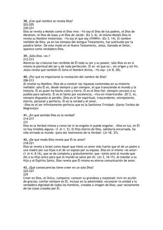 38. ¿Con qué nombre se revela Dios?
203-205
230-231
Dios se revela a Moisés como el Dios vivo: «Yo soy el Dios de tus padres, el Dios de
Abraham, el Dios de Isaac y el Dios de Jacob» (Ex 3, 6). Al mismo Moisés Dios le
revela su Nombre misterioso: «Yo soy el que soy (YHWH)» (Ex 3, 14). El nombre
inefable de Dios, ya en los tiempos del Antiguo Testamento, fue sustituido por la
palabra Señor. De este modo en el Nuevo Testamento, Jesús, llamado el Señor,
aparece como verdadero Dios.

39. ¿Sólo Dios «es»?
212-213
Mientras las criaturas han recibido de Él todo su ser y su poseer, sólo Dios es en sí
mismo la plenitud del ser y de toda perfección. Él es «el que es», sin origen y sin fin.
Jesús revela que también Él lleva el Nombre divino, «Yo soy» (Jn 8, 28).

40. ¿Por qué es importante la revelación del nombre de Dios?
206-213
Al revelar su Nombre, Dios da a conocer las riquezas contenidas en su misterio
inefable: sólo Él es, desde siempre y por siempre, el que transciende el mundo y la
historia. Él es quien ha hecho cielo y tierra. Él es el Dios fiel, siempre cercano a su
pueblo para salvarlo. Él es el Santo por excelencia, «rico en misericordia» (Ef 2, 4),
siempre dispuesto al perdón. Dios es el Ser espiritual, trascendente, omnipotente,
eterno, personal y perfecto. Él es la verdad y el amor.
«Dios es el ser infinitamente perfecto que es la Santísima Trinidad» (Santo Toribio de
Mogrovejo)

41. ¿En qué sentido Dios es la verdad?
214-217
231
Dios es la Verdad misma y como tal ni se engaña ni puede engañar. «Dios es luz, en Él
no hay tiniebla alguna» (1 Jn 1, 5). El Hijo eterno de Dios, sabiduría encarnada, ha
sido enviado al mundo «para dar testimonio de la Verdad» (Jn 18, 37).

42. ¿De qué modo Dios revela que Él es amor?
218-221
Dios se revela a Israel como Aquel que tiene un amor más fuerte que el de un padre o
una madre por sus hijos o el de un esposo por su esposa. Dios en sí mismo «es amor»
(1 Jn 4, 8.16), que se da completa y gratuitamente; que «tanto amó al mundo que
dio a su Hijo único para que el mundo se salve por él» (Jn 3, 16-17). Al mandar a su
Hijo y al Espíritu Santo, Dios revela que Él mismo es eterna comunicación de amor.

43. ¿Qué consecuencias tiene creer en un solo Dios?
222-227
229
Creer en Dios, el Único, comporta: conocer su grandeza y majestad; vivir en acción
de gracias; confiar siempre en Él, incluso en la adversidad; reconocer la unidad y la
verdadera dignidad de todos los hombres, creados a imagen de Dios; usar rectamente
de las cosas creadas por Él.
 