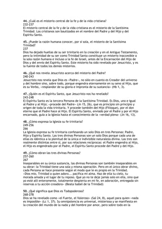 44. ¿Cuál es el misterio central de la fe y de la vida cristiana?
232-237
El misterio central de la fe y de la vida cristiana es el misterio de la Santísima
Trinidad. Los cristianos son bautizados en el nombre del Padre y del Hijo y del
Espíritu Santo.

45. ¿Puede la razón humana conocer, por sí sola, el misterio de la Santísima
Trinidad?
237
Dios ha dejado huellas de su ser trinitario en la creación y en el Antiguo Testamento,
pero la intimidad de su ser como Trinidad Santa constituye un misterio inaccesible a
la sola razón humana e incluso a la fe de Israel, antes de la Encarnación del Hijo de
Dios y del envío del Espíritu Santo. Este misterio ha sido revelado por Jesucristo, y es
la fuente de todos los demás misterios.

46. ¿Qué nos revela Jesucristo acerca del misterio del Padre?
240-243
Jesucristo nos revela que Dios es «Padre», no sólo en cuanto es Creador del universo
y del hombre sino, sobre todo, porque engendra eternamente en su seno al Hijo, que
es su Verbo, «resplandor de su gloria e impronta de su sustancia» (Hb 1, 3).

47. ¿Quién es el Espíritu Santo, que Jesucristo nos ha revelado?
243-248
El Espíritu Santo es la tercera Persona de la Santísima Trinidad. Es Dios, uno e igual
al Padre y al Hijo; «procede del Padre» (Jn 15, 26), que es principio sin principio y
origen de toda la vida trinitaria. Y procede también del Hijo (Filioque), por el don
eterno que el Padre hace al Hijo. El Espíritu Santo, enviado por el Padre y por el Hijo
encarnado, guía a la Iglesia hasta el conocimiento de la «verdad plena» (Jn 16, 13).

48. ¿Cómo expresa la Iglesia su fe trinitaria?
249-256
266
La Iglesia expresa su fe trinitaria confesando un solo Dios en tres Personas: Padre,
Hijo y Espíritu Santo. Las tres divinas Personas son un solo Dios porque cada una de
ellas es idéntica a la plenitud de la única e indivisible naturaleza divina. Las tres son
realmente distintas entre sí, por sus relaciones recíprocas: el Padre engendra al Hijo,
el Hijo es engendrado por el Padre, el Espíritu Santo procede del Padre y del Hijo.

49. ¿Cómo obran las tres divinas Personas?
257-260
267
Inseparables en su única sustancia, las divinas Personas son también inseparables en
su obrar: la Trinidad tiene una sola y misma operación. Pero en el único obrar divino,
cada Persona se hace presente según el modo que le es propio en la Trinidad.
«Dios mío, Trinidad a quien adoro... pacifica mi alma. Haz de ella tu cielo, tu
morada amada y el lugar de tu reposo. Que yo no te deje jamás solo en ella, sino que
yo esté allí enteramente, totalmente despierta en mi fe, en adoración, entregada sin
reservas a tu acción creadora» (Beata Isabel de la Trinidad)

50. ¿Qué significa que Dios es Todopoderoso?
268-278
Dios se ha revelado como «el Fuerte, el Valeroso» (Sal 24, 8), aquel para quien «nada
es imposible» (Lc 1, 37). Su omnipotencia es universal, misteriosa y se manifiesta en
la creación del mundo de la nada y del hombre por amor, pero sobre todo en la
 