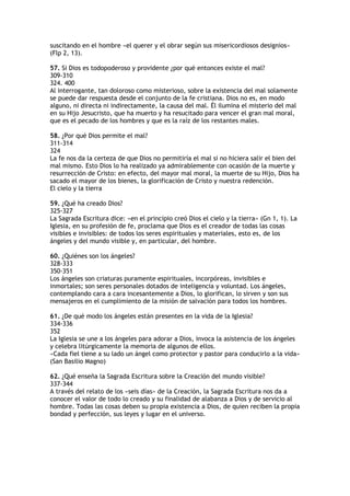suscitando en el hombre «el querer y el obrar según sus misericordiosos designios»
(Flp 2, 13).

57. Si Dios es todopoderoso y providente ¿por qué entonces existe el mal?
309-310
324. 400
Al interrogante, tan doloroso como misterioso, sobre la existencia del mal solamente
se puede dar respuesta desde el conjunto de la fe cristiana. Dios no es, en modo
alguno, ni directa ni indirectamente, la causa del mal. Él ilumina el misterio del mal
en su Hijo Jesucristo, que ha muerto y ha resucitado para vencer el gran mal moral,
que es el pecado de los hombres y que es la raíz de los restantes males.

58. ¿Por qué Dios permite el mal?
311-314
324
La fe nos da la certeza de que Dios no permitiría el mal si no hiciera salir el bien del
mal mismo. Esto Dios lo ha realizado ya admirablemente con ocasión de la muerte y
resurrección de Cristo: en efecto, del mayor mal moral, la muerte de su Hijo, Dios ha
sacado el mayor de los bienes, la glorificación de Cristo y nuestra redención.
El cielo y la tierra

59. ¿Qué ha creado Dios?
325-327
La Sagrada Escritura dice: «en el principio creó Dios el cielo y la tierra» (Gn 1, 1). La
Iglesia, en su profesión de fe, proclama que Dios es el creador de todas las cosas
visibles e invisibles: de todos los seres espirituales y materiales, esto es, de los
ángeles y del mundo visible y, en particular, del hombre.

60. ¿Quiénes son los ángeles?
328-333
350-351
Los ángeles son criaturas puramente espirituales, incorpóreas, invisibles e
inmortales; son seres personales dotados de inteligencia y voluntad. Los ángeles,
contemplando cara a cara incesantemente a Dios, lo glorifican, lo sirven y son sus
mensajeros en el cumplimiento de la misión de salvación para todos los hombres.

61. ¿De qué modo los ángeles están presentes en la vida de la Iglesia?
334-336
352
La Iglesia se une a los ángeles para adorar a Dios, invoca la asistencia de los ángeles
y celebra litúrgicamente la memoria de algunos de ellos.
«Cada fiel tiene a su lado un ángel como protector y pastor para conducirlo a la vida»
(San Basilio Magno)

62. ¿Qué enseña la Sagrada Escritura sobre la Creación del mundo visible?
337-344
A través del relato de los «seis días» de la Creación, la Sagrada Escritura nos da a
conocer el valor de todo lo creado y su finalidad de alabanza a Dios y de servicio al
hombre. Todas las cosas deben su propia existencia a Dios, de quien reciben la propia
bondad y perfección, sus leyes y lugar en el universo.
 