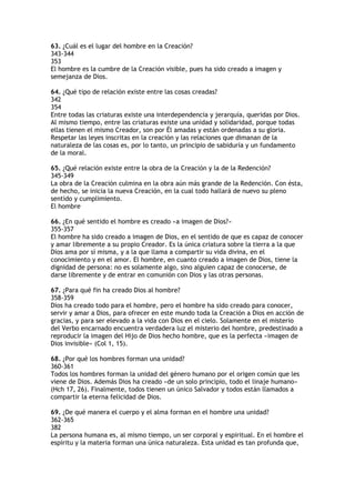 63. ¿Cuál es el lugar del hombre en la Creación?
343-344
353
El hombre es la cumbre de la Creación visible, pues ha sido creado a imagen y
semejanza de Dios.

64. ¿Qué tipo de relación existe entre las cosas creadas?
342
354
Entre todas las criaturas existe una interdependencia y jerarquía, queridas por Dios.
Al mismo tiempo, entre las criaturas existe una unidad y solidaridad, porque todas
ellas tienen el mismo Creador, son por Él amadas y están ordenadas a su gloria.
Respetar las leyes inscritas en la creación y las relaciones que dimanan de la
naturaleza de las cosas es, por lo tanto, un principio de sabiduría y un fundamento
de la moral.

65. ¿Qué relación existe entre la obra de la Creación y la de la Redención?
345-349
La obra de la Creación culmina en la obra aún más grande de la Redención. Con ésta,
de hecho, se inicia la nueva Creación, en la cual todo hallará de nuevo su pleno
sentido y cumplimiento.
El hombre

66. ¿En qué sentido el hombre es creado «a imagen de Dios?»
355-357
El hombre ha sido creado a imagen de Dios, en el sentido de que es capaz de conocer
y amar libremente a su propio Creador. Es la única criatura sobre la tierra a la que
Dios ama por sí misma, y a la que llama a compartir su vida divina, en el
conocimiento y en el amor. El hombre, en cuanto creado a imagen de Dios, tiene la
dignidad de persona: no es solamente algo, sino alguien capaz de conocerse, de
darse libremente y de entrar en comunión con Dios y las otras personas.

67. ¿Para qué fin ha creado Dios al hombre?
358-359
Dios ha creado todo para el hombre, pero el hombre ha sido creado para conocer,
servir y amar a Dios, para ofrecer en este mundo toda la Creación a Dios en acción de
gracias, y para ser elevado a la vida con Dios en el cielo. Solamente en el misterio
del Verbo encarnado encuentra verdadera luz el misterio del hombre, predestinado a
reproducir la imagen del Hijo de Dios hecho hombre, que es la perfecta «imagen de
Dios invisible» (Col 1, 15).

68. ¿Por qué los hombres forman una unidad?
360-361
Todos los hombres forman la unidad del género humano por el origen común que les
viene de Dios. Además Dios ha creado «de un solo principio, todo el linaje humano»
(Hch 17, 26). Finalmente, todos tienen un único Salvador y todos están llamados a
compartir la eterna felicidad de Dios.

69. ¿De qué manera el cuerpo y el alma forman en el hombre una unidad?
362-365
382
La persona humana es, al mismo tiempo, un ser corporal y espiritual. En el hombre el
espíritu y la materia forman una única naturaleza. Esta unidad es tan profunda que,
 