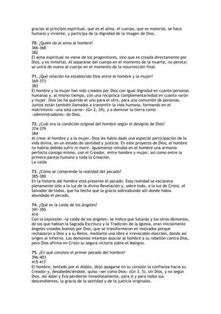 gracias al principio espiritual, que es el alma, el cuerpo, que es material, se hace
humano y viviente, y participa de la dignidad de la imagen de Dios.

70. ¿Quién da el alma al hombre?
366-368
382
El alma espiritual no viene de los progenitores, sino que es creada directamente por
Dios, y es inmortal. Al separarse del cuerpo en el momento de la muerte, no perece;
se unirá de nuevo al cuerpo en el momento de la resurrección final.

71. ¿Qué relación ha establecido Dios entre el hombre y la mujer?
369-373
383
El hombre y la mujer han sido creados por Dios con igual dignidad en cuanto personas
humanas y, al mismo tiempo, con una recíproca complementariedad en cuanto varón
y mujer. Dios los ha querido el uno para el otro, para una comunión de personas.
Juntos están también llamados a transmitir la vida humana, formando en el
matrimonio «una sola carne» (Gn 2, 24), y a dominar la tierra como
«administradores» de Dios.

72. ¿Cuál era la condición original del hombre según el designio de Dios?
374-379
384
Al crear al hombre y a la mujer, Dios les había dado una especial participación de la
vida divina, en un estado de santidad y justicia. En este proyecto de Dios, el hombre
no habría debido sufrir ni morir. Igualmente reinaba en el hombre una armonía
perfecta consigo mismo, con el Creador, entre hombre y mujer, así como entre la
primera pareja humana y toda la Creación.
La caída

73. ¿Cómo se comprende la realidad del pecado?
385-389
En la historia del hombre está presente el pecado. Esta realidad se esclarece
plenamente sólo a la luz de la divina Revelación y, sobre todo, a la luz de Cristo, el
Salvador de todos, que ha hecho que la gracia sobreabunde allí donde había
abundado el pecado.

74. ¿Qué es la caída de los ángeles?
391-395
414
Con la expresión «la caída de los ángeles» se indica que Satanás y los otros demonios,
de los que hablan la Sagrada Escritura y la Tradición de la Iglesia, eran inicialmente
ángeles creados buenos por Dios, que se transformaron en malvados porque
rechazaron a Dios y a su Reino, mediante una libre e irrevocable elección, dando así
origen al infierno. Los demonios intentan asociar al hombre a su rebelión contra Dios,
pero Dios afirma en Cristo su segura victoria sobre el Maligno.

75. ¿En qué consiste el primer pecado del hombre?
396-403
415-417
El hombre, tentado por el diablo, dejó apagarse en su corazón la confianza hacia su
Creador y, desobedeciéndole, quiso «ser como Dios» (Gn 3, 5), sin Dios, y no según
Dios. Así Adán y Eva perdieron inmediatamente, para sí y para todos sus
descendientes, la gracia de la santidad y de la justicia originales.
 