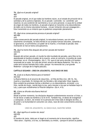 76. ¿Qué es el pecado original?
404
419
El pecado original, en el que todos los hombres nacen, es el estado de privación de la
santidad y de la justicia originales. Es un pecado «contraído» no «cometido» por
nosotros; es una condición de nacimiento y no un acto personal. A causa de la unidad
de origen de todos los hombres, el pecado original se transmite a los descendientes
de Adán con la misma naturaleza humana, «no por imitación sino por propagación».
Esta transmisión es un misterio que no podemos comprender plenamente.

77. ¿Qué otras consecuencias provoca el pecado original?
405-409
418
Como consecuencia del pecado original, la naturaleza humana, aun sin estar
totalmente corrompida, se halla herida en sus propias fuerzas naturales, sometida a
la ignorancia, al sufrimiento y al poder de la muerte, e inclinada al pecado. Esta
inclinación al mal se llama concupiscencia.

78. ¿Qué ha hecho Dios después del primer pecado del hombre?
410-412
420
Después del primer pecado, el mundo ha sido inundado de pecados, pero Dios no ha
abandonado al hombre al poder de la muerte, antes al contrario, le predijo de modo
misterioso –en el «Protoevangelio» (Gn 3, 15)– que el mal sería vencido y el hombre
levantado de la caída. Se trata del primer anuncio del Mesías Redentor. Por ello, la
caída será incluso llamada feliz culpa, porque «ha merecido tal y tan grande
Redentor» (Liturgia de la Vigilia pascual).

CAPÍTULO SEGUNDO : CREO EN JESUCRISTO, HIJO ÚNICO DE DIOS

79. ¿Cuál es la Buena Noticia para el hombre?
422-424
La Buena Noticia es el anuncio de Jesucristo, «el Hijo de Dios vivo» (Mt 16, 16),
muerto y resucitado. En tiempos del rey Herodes y del emperador César Augusto,
Dios cumplió las promesas hechas a Abraham y a su descendencia, enviando «a su
Hijo, nacido de mujer, nacido bajo la Ley, para rescatar a los que se hallaban bajo la
Ley, y para que recibiéramos la filiación adoptiva» (Ga 4, 4-5).

80. ¿Cómo se difunde esta Buena Noticia?
425-429
Desde el primer momento, los discípulos desearon ardientemente anunciar a Cristo, a
fin de llevar a todos los hombres a la fe en Él. También hoy, el deseo de evangelizar
y catequizar, es decir, de revelar en la persona de Cristo todo el designio de Dios, y
de poner a la humanidad en comunión con Jesús, nace de este conocimiento amoroso
de Cristo.

              CREO EN JESUCRISTO, SU ÚNICO HIJO, NUESTRO SEÑOR

81. ¿Qué significa el nombre de Jesús?
430-435
452
El nombre de Jesús, dado por el ángel en el momento de la Anunciación, significa
«Dios salva». Expresa, a la vez, su identidad y su misión, «porque él salvará al pueblo
 