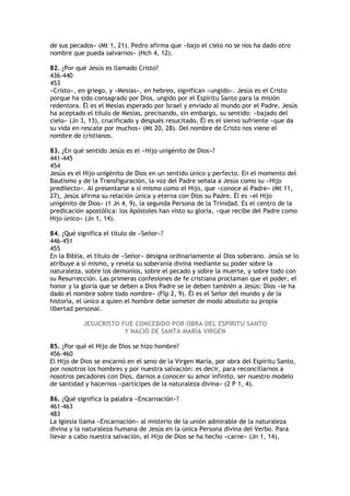 de sus pecados» (Mt 1, 21). Pedro afirma que «bajo el cielo no se nos ha dado otro
nombre que pueda salvarnos» (Hch 4, 12).

82. ¿Por qué Jesús es llamado Cristo?
436-440
453
«Cristo», en griego, y «Mesías», en hebreo, significan «ungido». Jesús es el Cristo
porque ha sido consagrado por Dios, ungido por el Espíritu Santo para la misión
redentora. Él es el Mesías esperado por Israel y enviado al mundo por el Padre. Jesús
ha aceptado el título de Mesías, precisando, sin embargo, su sentido: «bajado del
cielo» (Jn 3, 13), crucificado y después resucitado, Él es el siervo sufriente «que da
su vida en rescate por muchos» (Mt 20, 28). Del nombre de Cristo nos viene el
nombre de cristianos.

83. ¿En qué sentido Jesús es el «Hijo unigénito de Dios»?
441-445
454
Jesús es el Hijo unigénito de Dios en un sentido único y perfecto. En el momento del
Bautismo y de la Transfiguración, la voz del Padre señala a Jesús como su «Hijo
predilecto». Al presentarse a sí mismo como el Hijo, que «conoce al Padre» (Mt 11,
27), Jesús afirma su relación única y eterna con Dios su Padre. Él es «el Hijo
unigénito de Dios» (1 Jn 4, 9), la segunda Persona de la Trinidad. Es el centro de la
predicación apostólica: los Apóstoles han visto su gloria, «que recibe del Padre como
Hijo único» (Jn 1, 14).

84. ¿Qué significa el título de «Señor»?
446-451
455
En la Biblia, el título de «Señor» designa ordinariamente al Dios soberano. Jesús se lo
atribuye a sí mismo, y revela su soberanía divina mediante su poder sobre la
naturaleza, sobre los demonios, sobre el pecado y sobre la muerte, y sobre todo con
su Resurrección. Las primeras confesiones de fe cristiana proclaman que el poder, el
honor y la gloria que se deben a Dios Padre se le deben también a Jesús: Dios «le ha
dado el nombre sobre todo nombre» (Flp 2, 9). Él es el Señor del mundo y de la
historia, el único a quien el hombre debe someter de modo absoluto su propia
libertad personal.

           JESUCRISTO FUE CONCEBIDO POR OBRA DEL ESPÍRITU SANTO
                       Y NACIÓ DE SANTA MARÍA VIRGEN

85. ¿Por qué el Hijo de Dios se hizo hombre?
456-460
El Hijo de Dios se encarnó en el seno de la Virgen María, por obra del Espíritu Santo,
por nosotros los hombres y por nuestra salvación: es decir, para reconciliarnos a
nosotros pecadores con Dios, darnos a conocer su amor infinito, ser nuestro modelo
de santidad y hacernos «partícipes de la naturaleza divina» (2 P 1, 4).

86. ¿Qué significa la palabra «Encarnación»?
461-463
483
La Iglesia llama «Encarnación» al misterio de la unión admirable de la naturaleza
divina y la naturaleza humana de Jesús en la única Persona divina del Verbo. Para
llevar a cabo nuestra salvación, el Hijo de Dios se ha hecho «carne» (Jn 1, 14),
 