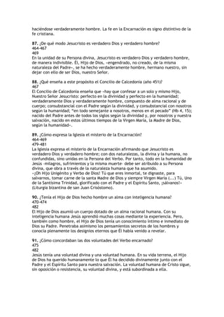 haciéndose verdaderamente hombre. La fe en la Encarnación es signo distintivo de la
fe cristiana.

87. ¿De qué modo Jesucristo es verdadero Dios y verdadero hombre?
464-467
469
En la unidad de su Persona divina, Jesucristo es verdadero Dios y verdadero hombre,
de manera indivisible. Él, Hijo de Dios, «engendrado, no creado, de la misma
naturaleza del Padre», se ha hecho verdaderamente hombre, hermano nuestro, sin
dejar con ello de ser Dios, nuestro Señor.

88. ¿Qué enseña a este propósito el Concilio de Calcedonia (año 451)?
467
El Concilio de Calcedonia enseña que «hay que confesar a un solo y mismo Hijo,
Nuestro Señor Jesucristo: perfecto en la divinidad y perfecto en la humanidad;
verdaderamente Dios y verdaderamente hombre, compuesto de alma racional y de
cuerpo; consubstancial con el Padre según la divinidad, y consubstancial con nosotros
según la humanidad; “en todo semejante a nosotros, menos en el pecado” (Hb 4, 15);
nacido del Padre antes de todos los siglos según la divinidad y, por nosotros y nuestra
salvación, nacido en estos últimos tiempos de la Virgen María, la Madre de Dios,
según la humanidad».

89. ¿Cómo expresa la Iglesia el misterio de la Encarnación?
464-469
479-481
La Iglesia expresa el misterio de la Encarnación afirmando que Jesucristo es
verdadero Dios y verdadero hombre; con dos naturalezas, la divina y la humana, no
confundidas, sino unidas en la Persona del Verbo. Por tanto, todo en la humanidad de
Jesús –milagros, sufrimientos y la misma muerte– debe ser atribuido a su Persona
divina, que obra a través de la naturaleza humana que ha asumido.
«¡Oh Hijo Unigénito y Verbo de Dios! Tú que eres inmortal, te dignaste, para
salvarnos, tomar carne de la santa Madre de Dios y siempre Virgen María (...) Tú, Uno
de la Santísima Trinidad, glorificado con el Padre y el Espíritu Santo, ¡sálvanos!»
(Liturgia bizantina de san Juan Crisóstomo).

90. ¿Tenía el Hijo de Dios hecho hombre un alma con inteligencia humana?
470-474
482
El Hijo de Dios asumió un cuerpo dotado de un alma racional humana. Con su
inteligencia humana Jesús aprendió muchas cosas mediante la experiencia. Pero,
también como hombre, el Hijo de Dios tenía un conocimiento íntimo e inmediato de
Dios su Padre. Penetraba asimismo los pensamientos secretos de los hombres y
conocía plenamente los designios eternos que Él había venido a revelar.

91. ¿Cómo concordaban las dos voluntades del Verbo encarnado?
475
482
Jesús tenía una voluntad divina y una voluntad humana. En su vida terrena, el Hijo
de Dios ha querido humanamente lo que Él ha decidido divinamente junto con el
Padre y el Espíritu Santo para nuestra salvación. La voluntad humana de Cristo sigue,
sin oposición o resistencia, su voluntad divina, y está subordinada a ella.
 
