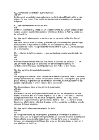 92. ¿Tenía Cristo un verdadero cuerpo humano?
476-477
Cristo asumió un verdadero cuerpo humano, mediante el cual Dios invisible se hizo
visible. Por esta razón, Cristo puede ser representado y venerado en las sagradas
imágenes.

93. ¿Qué representa el Corazón de Jesús?
478
Cristo nos ha conocido y amado con un corazón humano. Su Corazón traspasado por
nuestra salvación es el símbolo del amor infinito que Él tiene al Padre y a cada uno
de los hombres.

94. ¿Qué significa la expresión «concebido por obra y gracia del Espíritu Santo»?
484-486
Que Jesús fue concebido por obra y gracia del Espíritu Santo significa que la Virgen
María concibió al Hijo eterno en su seno por obra del Espíritu Santo y sin la
colaboración de varón: «El Espíritu Santo vendrá sobre ti» (Lc 1, 35), le dijo el ángel
en la Anunciación.

95. «...Nacido de la Virgen María...»: ¿por qué María es verdaderamente Madre de
Dios?
495
509
María es verdaderamente Madre de Dios porque es la madre de Jesús (Jn 2, 1; 19,
25). En efecto, aquél que fue concebido por obra del Espíritu Santo y fue
verdaderamente Hijo suyo, es el Hijo eterno de Dios Padre. Es Dios mismo.

96. ¿Qué significa «Inmaculada Concepción»?
487-492
508
Dios eligió gratuitamente a María desde toda la eternidad para que fuese la Madre de
su Hijo; para cumplir esta misión fue concebida inmaculada. Esto significa que, por la
gracia de Dios y en previsión de los méritos de Jesucristo, María fue preservada del
pecado original desde el primer instante de su concepción.

97. ¿Cómo colabora María al plan divino de la salvación?
493-494
508-511
Por la gracia de Dios, María permaneció inmune de todo pecado personal durante
toda su existencia. Ella es la «llena de gracia» (Lc 1, 28), la «toda Santa». Y cuando
el ángel le anuncia que va a dar a luz «al Hijo del Altísimo» (Lc 1, 32), ella da
libremente su consentimiento «por obediencia de la fe» (Rm 1, 5). María se ofrece
totalmente a la Persona y a la obra de Jesús, su Hijo, abrazando con toda su alma la
voluntad divina de salvación.

98. ¿Qué significa la concepción virginal de Jesús?
496-498
503
La concepción virginal de Jesús significa que éste fue concebido en el seno de la
Virgen María sólo por el poder del Espíritu Santo, sin concurso de varón. Él es Hijo del
Padre celestial según la naturaleza divina, e Hijo de María según la naturaleza
humana, pero es propiamente Hijo de Dios según las dos naturalezas, al haber en Él
una sola Persona, la divina.
 