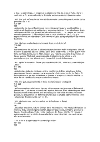 a José, su padre legal, es imagen de la obediencia filial de Jesús al Padre. María y
José, con su fe, acogen el misterio de Jesús, aunque no siempre lo comprendan.

105. ¿Por qué Jesús recibe de Juan el «Bautismo de conversión para el perdón de los
pecados» (Lc 3, 3)?
535-537
565
Jesús recibe de Juan el Bautismo de conversión para inaugurar su vida pública y
anticipar el «Bautismo» de su Muerte; y aunque no había en Él pecado alguno, Jesús,
«el Cordero de Dios que quita el pecado del mundo» (Jn 1, 29), acepta ser contado
entre los pecadores. El Padre lo proclama su «Hijo predilecto» (Mt 3, 17), y el
Espíritu viene a posarse sobre Él. El Bautismo de Jesús es la prefiguración de nuestro
bautismo.

106. ¿Qué nos revelan las tentaciones de Jesús en el desierto?
538-540
566
Las tentaciones de Jesús en el desierto recapitulan la de Adán en el paraíso y las de
Israel en el desierto. Satanás tienta a Jesús en su obediencia a la misión que el Padre
le ha confiado. Cristo, nuevo Adán, resiste, y su victoria anuncia la de su Pasión, en
la que su amor filial dará suprema prueba de obediencia. La Iglesia se une
particularmente a este Misterio en el tiempo litúrgico de la Cuaresma.

107. ¿Quién es invitado a formar parte del Reino de Dios, anunciado y realizado por
Jesús?
541-546
567
Jesús invita a todos los hombres a entrar en el Reino de Dios; aún el peor de los
pecadores es llamado a convertirse y aceptar la infinita misericordia del Padre. El
Reino pertenece, ya aquí en la tierra, a quienes lo acogen con corazón humilde. A
ellos les son revelados los misterios del Reino de Dios.

108. ¿Por qué Jesús manifiesta el Reino mediante signos y milagros?
547-550
567
Jesús acompaña su palabra con signos y milagros para atestiguar que el Reino está
presente en Él, el Mesías. Si bien cura a algunas personas, Él no ha venido para abolir
todos los males de esta tierra, sino ante todo para liberarnos de la esclavitud del
pecado. La expulsión de los demonios anuncia que su Cruz se alzará victoriosa sobre
«el príncipe de este mundo» (Jn 12, 31).

109. ¿Qué autoridad confiere Jesús a sus Apóstoles en el Reino?
551-553
567
Jesús elige a los Doce, futuros testigos de su Resurrección, y los hace partícipes de su
misión y de su autoridad para enseñar, absolver los pecados, edificar y gobernar la
Iglesia. En este colegio, Pedro recibe «las llaves del Reino» (Mt 16, 19) y ocupa el
primer puesto, con la misión de custodiar la fe en su integridad y de confirmar en
ella a sus hermanos.

110. ¿Cuál es el significado de la Transfiguración?
554-556
568
 