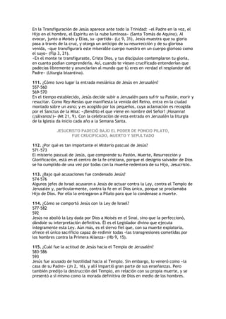 En la Transfiguración de Jesús aparece ante todo la Trinidad: «el Padre en la voz, el
Hijo en el hombre, el Espíritu en la nube luminosa» (Santo Tomás de Aquino). Al
evocar, junto a Moisés y Elías, su «partida» (Lc 9, 31), Jesús muestra que su gloria
pasa a través de la cruz, y otorga un anticipo de su resurrección y de su gloriosa
venida, «que transfigurará este miserable cuerpo nuestro en un cuerpo glorioso como
el suyo» (Flp 3, 21).
«En el monte te transfiguraste, Cristo Dios, y tus discípulos contemplaron tu gloria,
en cuanto podían comprenderla. Así, cuando te viesen crucificado entenderían que
padecías libremente y anunciarían al mundo que tú eres en verdad el resplandor del
Padre» (Liturgia bizantina).

111. ¿Cómo tuvo lugar la entrada mesiánica de Jesús en Jerusalén?
557-560
569-570
En el tiempo establecido, Jesús decide subir a Jerusalén para sufrir su Pasión, morir y
resucitar. Como Rey-Mesías que manifiesta la venida del Reino, entra en la ciudad
montado sobre un asno; y es acogido por los pequeños, cuya aclamación es recogida
por el Sanctus de la Misa: «¡Bendito el que viene en nombre del Señor! ¡Hosanna!
(¡sálvanos!)» (Mt 21, 9). Con la celebración de esta entrada en Jerusalén la liturgia
de la Iglesia da inicio cada año a la Semana Santa.

             JESUCRISTO PADECIÓ BAJO EL PODER DE PONCIO PILATO,
                   FUE CRUCIFICADO, MUERTO Y SEPULTADO

112. ¿Por qué es tan importante el Misterio pascual de Jesús?
571-573
El misterio pascual de Jesús, que comprende su Pasión, Muerte, Resurrección y
Glorificación, está en el centro de la fe cristiana, porque el designio salvador de Dios
se ha cumplido de una vez por todas con la muerte redentora de su Hijo, Jesucristo.

113. ¿Bajo qué acusaciones fue condenado Jesús?
574-576
Algunos jefes de Israel acusaron a Jesús de actuar contra la Ley, contra el Templo de
Jerusalén y, particularmente, contra la fe en el Dios único, porque se proclamaba
Hijo de Dios. Por ello lo entregaron a Pilato para que lo condenase a muerte.

114. ¿Cómo se comportó Jesús con la Ley de Israel?
577-582
592
Jesús no abolió la Ley dada por Dios a Moisés en el Sinaí, sino que la perfeccionó,
dándole su interpretación definitiva. Él es el Legislador divino que ejecuta
íntegramente esta Ley. Aún más, es el siervo fiel que, con su muerte expiatoria,
ofrece el único sacrificio capaz de redimir todas «las transgresiones cometidas por
los hombres contra la Primera Alianza» (Hb 9, 15).

115. ¿Cuál fue la actitud de Jesús hacia el Templo de Jerusalén?
583-586
593
Jesús fue acusado de hostilidad hacia al Templo. Sin embargo, lo veneró como «la
casa de su Padre» (Jn 2, 16), y allí impartió gran parte de sus enseñanzas. Pero
también predijo la destrucción del Templo, en relación con su propia muerte, y se
presentó a sí mismo como la morada definitiva de Dios en medio de los hombres.
 