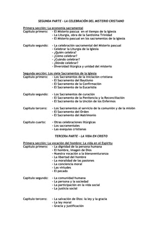 SEGUNDA PARTE - LA CELEBRACIÓN DEL MISTERIO CRISTIANO

Primera sección: La economía sacramental
Capítulo primero: - El Misterio pascua en el tiempo de la Iglesia
                    - La Liturgia, obra de la Santísima Trinidad
                    - El Misterio pascual en los sacramentos de la Iglesia

Capítulo segundo:    - La celebración sacramental del Misterio pascual
                     - Celebrar la Liturgia de la Iglesia
                     - ¿Quién celebra?
                     - ¿Cómo celebrar?
                     - ¿Cuándo celebrar?
                     - ¿Dónde celebrar?
                     - Diversidad litúrgica y unidad del misterio

Segunda sección: Los siete Sacramentos de la Iglesia
Capítulo primero: - Los Sacramentos de la iniciación cristiana
                   - El Sacramento del Bautismo
                   - El Sacramento de la Confirmación
                   - El Sacramento de la Eucaristía

Capítulo segundo:    - Los Sacramentos de curación
                     - El Sacramento de la Penitencia y la Reconciliación
                     - El Sacramento de la Unción de los Enfermos

Capítulo tercero:    - Los Sacramentos al servicio de la comunión y de la misión
                     - El Sacramento del Orden
                     - El Sacramento del Matrimonio

Capítulo cuarto:     - Otras celebraciones litúrgicas
                     - Los sacramentales
                     - Las exequias cristianas

                      TERCERA PARTE - LA VIDA EN CRISTO

Primera sección: La vocación del hombre: La vida en el Espíritu
Capítulo primero: - La dignidad de la persona humana
                    - El hombre, imagen de Dios
                    - Nuestra vocación a la bienaventuranza
                    - La libertad del hombre
                    - La moralidad de las pasiones
                    - La conciencia moral
                    - Las virtudes
                    - El pecado

Capítulo segundo:    - La comunidad humana
                     - La persona y la sociedad
                     - La participación en la vida social
                     - La justicia social


Capítulo tercero:    - La salvación de Dios: la ley y la gracia
                     - La ley moral
                     - Gracia y justificación
 