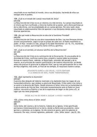 resucitado no se manifestó al mundo, sino a sus discípulos, haciendo de ellos sus
testigos ante el pueblo.

129. ¿Cuál es el estado del cuerpo resucitado de Jesús?
645-646
La Resurrección de Cristo no es un retorno a la vida terrena. Su cuerpo resucitado es
el mismo que fue crucificado, y lleva las huellas de su pasión, pero ahora participa ya
de la vida divina, con las propiedades de un cuerpo glorioso. Por esta razón Jesús
resucitado es soberanamente libre de aparecer a sus discípulos donde quiere y bajo
diversas apariencias.

130. ¿De qué modo la Resurrección es obra de la Santísima Trinidad?
648-650
La Resurrección de Cristo es una obra trascendente de Dios. Las tres Personas divinas
actúan conjuntamente, según lo que es propio de cada una: el Padre manifiesta su
poder, el Hijo «recobra la vida, porque la ha dado libremente» (Jn 10, 17), reuniendo
su alma y su cuerpo, que el Espíritu Santo vivifica y glorifica.

131. ¿Cuál es el sentido y el alcance salvífico de la Resurrección?
651-655
658
La Resurrección de Cristo es la culminación de la Encarnación. Es una prueba de la
divinidad de Cristo, confirma cuanto hizo y enseñó y realiza todas las promesas
divinas en nuestro favor. Además, el Resucitado, vencedor del pecado y de la
muerte, es el principio de nuestra justificación y de nuestra resurrección: ya desde
ahora nos procura la gracia de la adopción filial, que es real participación de su vida
de Hijo unigénito; más tarde, al final de los tiempos, Él resucitará nuestro cuerpo.

                 JESUCRISTO SUBIÓ A LOS CIELOS, Y ESTÁ SENTADO
                  A LA DERECHA DE DIOS, PADRE TODOPODEROSO

132. ¿Qué representa la Ascensión?
659-667
Cuarenta días después de haberse mostrado a los Apóstoles bajo los rasgos de una
humanidad ordinaria, que velaban su gloria de Resucitado, Cristo subió a los cielos y
se sentó a la derecha del Padre. Desde entonces el Señor reina con su humanidad en
la gloria eterna de Hijo de Dios, intercede incesantemente ante el Padre en favor
nuestro, nos envía su Espíritu y nos da la esperanza de llegar un día junto a Él, al
lugar que nos tiene preparado.

              DESDE ALLÍ HA DE VENIR A JUZGAR A VIVOS Y MUERTOS

133. ¿Cómo reina ahora el Señor Jesús?
668-674
680
Como Señor del cosmos y de la historia, Cabeza de su Iglesia, Cristo glorificado
permanece misteriosamente en la tierra, donde su Reino está ya presente, como
germen y comienzo, en la Iglesia. Un día volverá en gloria, pero no sabemos el
momento. Por esto, vivimos vigilantes, pidiendo: «¡Ven, Señor Jesús!» (Ap 22, 20).
 