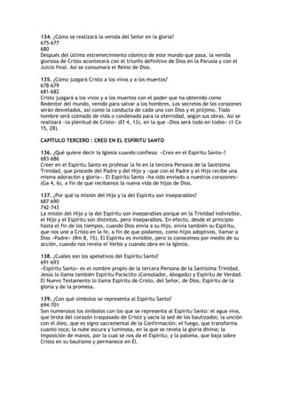 134. ¿Cómo se realizará la venida del Señor en la gloria?
675-677
680
Después del último estremecimiento cósmico de este mundo que pasa, la venida
gloriosa de Cristo acontecerá con el triunfo definitivo de Dios en la Parusía y con el
Juicio final. Así se consumará el Reino de Dios.

135. ¿Cómo juzgará Cristo a los vivos y a los muertos?
678-679
681-682
Cristo juzgará a los vivos y a los muertos con el poder que ha obtenido como
Redentor del mundo, venido para salvar a los hombres. Los secretos de los corazones
serán desvelados, así como la conducta de cada uno con Dios y el prójimo. Todo
hombre será colmado de vida o condenado para la eternidad, según sus obras. Así se
realizará «la plenitud de Cristo» (Ef 4, 13), en la que «Dios será todo en todos» (1 Co
15, 28).

CAPÍTULO TERCERO : CREO EN EL ESPÍRITU SANTO

136. ¿Qué quiere decir la Iglesia cuando confiesa: «Creo en el Espíritu Santo»?
683-686
Creer en el Espíritu Santo es profesar la fe en la tercera Persona de la Santísima
Trinidad, que procede del Padre y del Hijo y «que con el Padre y el Hijo recibe una
misma adoración y gloria». El Espíritu Santo «ha sido enviado a nuestros corazones»
(Ga 4, 6), a fin de que recibamos la nueva vida de hijos de Dios.

137. ¿Por qué la misión del Hijo y la del Espíritu son inseparables?
687-690
742-743
La misión del Hijo y la del Espíritu son inseparables porque en la Trinidad indivisible,
el Hijo y el Espíritu son distintos, pero inseparables. En efecto, desde el principio
hasta el fin de los tiempos, cuando Dios envía a su Hijo, envía también su Espíritu,
que nos une a Cristo en la fe, a fin de que podamos, como hijos adoptivos, llamar a
Dios «Padre» (Rm 8, 15). El Espíritu es invisible, pero lo conocemos por medio de su
acción, cuando nos revela el Verbo y cuando obra en la Iglesia.

138. ¿Cuáles son los apelativos del Espíritu Santo?
691-693
«Espíritu Santo» es el nombre propio de la tercera Persona de la Santísima Trinidad.
Jesús lo llama también Espíritu Paráclito (Consolador, Abogado) y Espíritu de Verdad.
El Nuevo Testamento lo llama Espíritu de Cristo, del Señor, de Dios, Espíritu de la
gloria y de la promesa.

139. ¿Con qué símbolos se representa al Espíritu Santo?
694-701
Son numerosos los símbolos con los que se representa al Espíritu Santo: el agua viva,
que brota del corazón traspasado de Cristo y sacia la sed de los bautizados; la unción
con el óleo, que es signo sacramental de la Confirmación; el fuego, que transforma
cuanto toca; la nube oscura y luminosa, en la que se revela la gloria divina; la
imposición de manos, por la cual se nos da el Espíritu; y la paloma, que baja sobre
Cristo en su bautismo y permanece en Él.
 