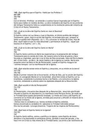 140. ¿Qué significa que el Espíritu «habló por los Profetas»?
687-688
702-706
743
Con el término «Profetas» se entiende a cuantos fueron inspirados por el Espíritu
Santo para hablar en nombre de Dios. La obra reveladora del Espíritu en las profecías
del Antiguo Testamento halla su cumplimiento en la revelación plena del misterio de
Cristo en el Nuevo Testamento.

141. ¿Cuál es la obra del Espíritu Santo en Juan el Bautista?
717-720
El Espíritu colma con sus dones a Juan el Bautista, el último profeta del Antiguo
Testamento, quien, bajo la acción del Espíritu, es enviado para que «prepare al
Señor un pueblo bien dispuesto» (Lc 1, 17) y anunciar la venida de Cristo, Hijo de
Dios: aquel sobre el que ha visto descender y permanecer el Espíritu, «aquel que
bautiza en el Espíritu» (Jn 1, 33).

142. ¿Cuál es la obra del Espíritu Santo en María?
721-726
744
El Espíritu Santo culmina en María las expectativas y la preparación del Antiguo
Testamento para la venida de Cristo. De manera única la llena de gracia y hace
fecunda su virginidad, para dar a luz al Hijo de Dios encarnado. Hace de Ella la Madre
del «Cristo total», es decir, de Jesús Cabeza y de la Iglesia su cuerpo. María está
presente entre los Doce el día de Pentecostés, cuando el Espíritu inaugura los
«últimos tiempos» con la manifestación de la Iglesia.

143. ¿Qué relación existe entre el Espíritu y Jesucristo, en su misión en la tierra?
727-730
745-746
Desde el primer instante de la Encarnación, el Hijo de Dios, por la unción del Espíritu
Santo, es consagrado Mesías en su humanidad. Jesucristo revela al Espíritu con su
enseñanza, cumpliendo la promesa hecha a los Padres, y lo comunica a la Iglesia
naciente, exhalando su aliento sobre los Apóstoles después de su Resurrección.

144. ¿Qué sucedió el día de Pentecostés?
731-732
738
En Pentecostés, cincuenta días después de su Resurrección, Jesucristo glorificado
infunde su Espíritu en abundancia y lo manifiesta como Persona divina, de modo que
la Trinidad Santa queda plenamente revelada. La misión de Cristo y del Espíritu se
convierte en la misión de la Iglesia, enviada para anunciar y difundir el misterio de la
comunión trinitaria.
«Hemos visto la verdadera Luz, hemos recibido el Espíritu celestial,
hemos encontrado la verdadera fe: adoramos la Trinidad indivisible porque
Ella nos ha salvado» (Liturgia bizantina. Tropario de las vísperas de Pentecostés).

145. ¿Qué hace el Espíritu Santo en la Iglesia?
733-741
747
El Espíritu Santo edifica, anima y santifica a la Iglesia; como Espíritu de Amor,
devuelve a los bautizados la semejanza divina, perdida a causa del pecado, y los
hace vivir en Cristo la vida misma de la Trinidad Santa. Los envía a dar testimonio de
 