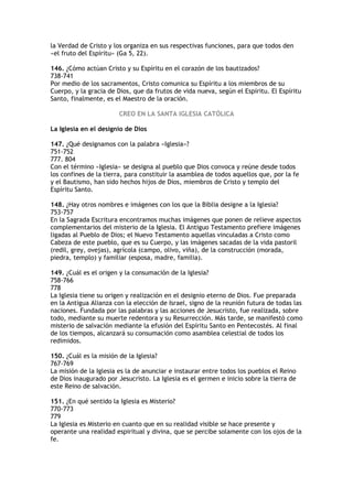 la Verdad de Cristo y los organiza en sus respectivas funciones, para que todos den
«el fruto del Espíritu» (Ga 5, 22).

146. ¿Cómo actúan Cristo y su Espíritu en el corazón de los bautizados?
738-741
Por medio de los sacramentos, Cristo comunica su Espíritu a los miembros de su
Cuerpo, y la gracia de Dios, que da frutos de vida nueva, según el Espíritu. El Espíritu
Santo, finalmente, es el Maestro de la oración.

                        CREO EN LA SANTA IGLESIA CATÓLICA

La Iglesia en el designio de Dios

147. ¿Qué designamos con la palabra «Iglesia»?
751-752
777. 804
Con el término «Iglesia» se designa al pueblo que Dios convoca y reúne desde todos
los confines de la tierra, para constituir la asamblea de todos aquellos que, por la fe
y el Bautismo, han sido hechos hijos de Dios, miembros de Cristo y templo del
Espíritu Santo.

148. ¿Hay otros nombres e imágenes con los que la Biblia designe a la Iglesia?
753-757
En la Sagrada Escritura encontramos muchas imágenes que ponen de relieve aspectos
complementarios del misterio de la Iglesia. El Antiguo Testamento prefiere imágenes
ligadas al Pueblo de Dios; el Nuevo Testamento aquellas vinculadas a Cristo como
Cabeza de este pueblo, que es su Cuerpo, y las imágenes sacadas de la vida pastoril
(redil, grey, ovejas), agrícola (campo, olivo, viña), de la construcción (morada,
piedra, templo) y familiar (esposa, madre, familia).

149. ¿Cuál es el origen y la consumación de la Iglesia?
758-766
778
La Iglesia tiene su origen y realización en el designio eterno de Dios. Fue preparada
en la Antigua Alianza con la elección de Israel, signo de la reunión futura de todas las
naciones. Fundada por las palabras y las acciones de Jesucristo, fue realizada, sobre
todo, mediante su muerte redentora y su Resurrección. Más tarde, se manifestó como
misterio de salvación mediante la efusión del Espíritu Santo en Pentecostés. Al final
de los tiempos, alcanzará su consumación como asamblea celestial de todos los
redimidos.

150. ¿Cuál es la misión de la Iglesia?
767-769
La misión de la Iglesia es la de anunciar e instaurar entre todos los pueblos el Reino
de Dios inaugurado por Jesucristo. La Iglesia es el germen e inicio sobre la tierra de
este Reino de salvación.

151. ¿En qué sentido la Iglesia es Misterio?
770-773
779
La Iglesia es Misterio en cuanto que en su realidad visible se hace presente y
operante una realidad espiritual y divina, que se percibe solamente con los ojos de la
fe.
 