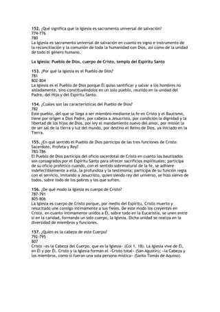 152. ¿Qué significa que la Iglesia es sacramento universal de salvación?
774-776
780
La Iglesia es sacramento universal de salvación en cuanto es signo e instrumento de
la reconciliación y la comunión de toda la humanidad con Dios, así como de la unidad
de todo el género humano.

La Iglesia: Pueblo de Dios, cuerpo de Cristo, templo del Espíritu Santo

153. ¿Por qué la Iglesia es el Pueblo de Dios?
781
802-804
La Iglesia es el Pueblo de Dios porque Él quiso santificar y salvar a los hombres no
aisladamente, sino constituyéndolos en un solo pueblo, reunido en la unidad del
Padre, del Hijo y del Espíritu Santo.

154. ¿Cuáles son las características del Pueblo de Dios?
782
Este pueblo, del que se llega a ser miembro mediante la fe en Cristo y el Bautismo,
tiene por origen a Dios Padre, por cabeza a Jesucristo, por condición la dignidad y la
libertad de los hijos de Dios, por ley el mandamiento nuevo del amor, por misión la
de ser sal de la tierra y luz del mundo, por destino el Reino de Dios, ya iniciado en la
Tierra.

155. ¿En qué sentido el Pueblo de Dios participa de las tres funciones de Cristo:
Sacerdote, Profeta y Rey?
783-786
El Pueblo de Dios participa del oficio sacerdotal de Cristo en cuanto los bautizados
son consagrados por el Espíritu Santo para ofrecer sacrificios espirituales; participa
de su oficio profético cuando, con el sentido sobrenatural de la fe, se adhiere
indefectiblemente a ella, la profundiza y la testimonia; participa de su función regia
con el servicio, imitando a Jesucristo, quien siendo rey del universo, se hizo siervo de
todos, sobre todo de los pobres y los que sufren.

156. ¿De qué modo la Iglesia es cuerpo de Cristo?
787-791
805-806
La Iglesia es cuerpo de Cristo porque, por medio del Espíritu, Cristo muerto y
resucitado une consigo íntimamente a sus fieles. De este modo los creyentes en
Cristo, en cuanto íntimamente unidos a Él, sobre todo en la Eucaristía, se unen entre
sí en la caridad, formando un solo cuerpo, la Iglesia. Dicha unidad se realiza en la
diversidad de miembros y funciones.

157. ¿Quién es la cabeza de este Cuerpo?
792-795
807
Cristo «es la Cabeza del Cuerpo, que es la Iglesia» (Col 1, 18). La Iglesia vive de Él,
en Él y por Él. Cristo y la Iglesia forman el «Cristo total» (San Agustín); «la Cabeza y
los miembros, como si fueran una sola persona mística» (Santo Tomás de Aquino).
 