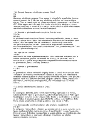 158. ¿Por qué llamamos a la Iglesia esposa de Cristo?
796
808
Llamamos a la Iglesia esposa de Cristo porque el mismo Señor se definió a sí mismo
como «el esposo» (Mc 2, 19), que ama a la Iglesia uniéndola a sí con una Alianza
eterna. Cristo se ha entregado por ella para purificarla con su sangre, «santificarla»
(Ef 5, 26) y hacerla Madre fecunda de todos los hijos de Dios. Mientras el término
«cuerpo» manifiesta la unidad de la «cabeza» con los miembros, el término «esposa»
acentúa la distinción de ambos en la relación personal.

159. ¿Por qué la Iglesia es llamada templo del Espíritu Santo?
797-798
809-810
La Iglesia es llamada templo del Espíritu Santo porque el Espíritu vive en el cuerpo
que es la Iglesia: en su Cabeza y en sus miembros; Él además edifica la Iglesia en la
caridad con la Palabra de Dios, los sacramentos, las virtudes y los carismas.
«Lo que nuestro espíritu, es decir, nuestra alma, es para nuestros miembros,
eso mismo es el Espíritu Santo para los miembros de Cristo, para el Cuerpo de Cristo,
que es la Iglesia» (San Agustín).

160. ¿Qué son los carismas?
799-801
Los carismas son dones especiales del Espíritu Santo concedidos a cada uno para el
bien de los hombres, para las necesidades del mundo y, en particular, para la
edificación de la Iglesia, a cuyo Magisterio compete el discernimiento sobre ellos.
La Iglesia es una, santa, católica y apostólica

161. ¿Por qué la Iglesia es una?
813-815
866
La Iglesia es una porque tiene como origen y modelo la unidad de un solo Dios en la
Trinidad de las Personas; como fundador y cabeza a Jesucristo, que restablece la
unidad de todos los pueblos en un solo cuerpo; como alma al Espíritu Santo que une a
todos los fieles en la comunión en Cristo. La Iglesia tiene una sola fe, una sola vida
sacramental, una única sucesión apostólica, una común esperanza y la misma
caridad.

162. ¿Dónde subsiste la única Iglesia de Cristo?
816
870
La única Iglesia de Cristo, como sociedad constituida y organizada en el mundo,
subsiste (subsistit in) en la Iglesia católica, gobernada por el sucesor de Pedro y por
los obispos en comunión con él. Sólo por medio de ella se puede obtener la plenitud
de los medios de salvación, puesto que el Señor ha confiado todos los bienes de la
Nueva Alianza únicamente al colegio apostólico, cuya cabeza es Pedro.

163. ¿Cómo se debe considerar entonces a los cristianos no católicos?
817-819
En las Iglesias y comunidades eclesiales que se separaron de la plena comunión con la
Iglesia católica, se hallan muchos elementos de santificación y verdad. Todos estos
bienes proceden de Cristo e impulsan hacia la unidad católica. Los miembros de estas
Iglesias y comunidades se incorporan a Cristo en el Bautismo, por ello los
reconocemos como hermanos.
 