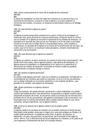 164. ¿Cómo comprometerse en favor de la unidad de los cristianos?
820-822
866
El deseo de restablecer la unión de todos los cristianos es un don de Cristo y un
llamamiento del Espíritu; concierne a toda la Iglesia y se actúa mediante la
conversión del corazón, la oración, el recíproco conocimiento fraterno y el diálogo
teológico.

165. ¿En qué sentido la Iglesia es santa?
823-829
867
La Iglesia es santa porque Dios santísimo es su autor; Cristo se ha entregado a sí
mismo por ella, para santificarla y hacerla santificante; el Espíritu Santo la vivifica
con la caridad. En la Iglesia se encuentra la plenitud de los medios de salvación. La
santidad es la vocación de cada uno de sus miembros y el fin de toda su actividad.
Cuenta en su seno con la Virgen María e innumerables santos, como modelos e
intercesores. La santidad de la Iglesia es la fuente de la santificación de sus hijos, los
cuales, aquí en la tierra, se reconocen todos pecadores, siempre necesitados de
conversión y de purificación.

166. ¿Por qué decimos que la Iglesia es católica?
830-831
868
La Iglesia es católica, es decir universal, en cuanto en ella Cristo está presente: «Allí
donde está Cristo Jesús, está la Iglesia Católica» (San Ignacio de Antioquía). La
Iglesia anuncia la totalidad y la integridad de la fe; lleva en sí y administra la
plenitud de los medios de salvación; es enviada en misión a todos los pueblos,
pertenecientes a cualquier tiempo o cultura.

167. ¿Es católica la Iglesia particular?
832-835
Es católica toda Iglesia particular, (esto es la diócesis y la eparquía), formada por la
comunidad de los cristianos que están en comunión, en la fe y en los sacramentos,
con su obispo ordenado en la sucesión apostólica y con la Iglesia de Roma, «que
preside en la caridad» (San Ignacio de Antioquía).

168. ¿Quién pertenece a la Iglesia católica?
836-838
Todos los hombres, de modos diversos, pertenecen o están ordenados a la unidad
católica del Pueblo de Dios. Está plenamente incorporado a la Iglesia Católica quien,
poseyendo el Espíritu de Cristo, se encuentra unido a la misma por los vínculos de la
profesión de fe, de los sacramentos, del gobierno eclesiástico y de la comunión. Los
bautizados que no realizan plenamente dicha unidad católica están en una cierta
comunión, aunque imperfecta, con la Iglesia católica.

169. ¿Cuál es la relación de la Iglesia católica con el pueblo judío?
839-840
La Iglesia católica se reconoce en relación con el pueblo judío por el hecho de que
Dios eligió a este pueblo, antes que a ningún otro, para que acogiera su Palabra. Al
pueblo judío pertenecen «la adopción como hijos, la gloria, las alianzas, la
legislación, el culto, las promesas, los patriarcas; de él procede Cristo según la
carne» (Rm 9, 4-5). A diferencia de las otras religiones no cristianas, la fe judía es ya
una respuesta a la Revelación de Dios en la Antigua Alianza.
 