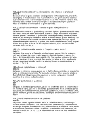 170. ¿Qué vínculo existe entre la Iglesia católica y las religiones no cristianas?
841-845
El vínculo entre la Iglesia católica y las religiones no cristianas proviene, ante todo,
del origen y el fin comunes de todo el género humano. La Iglesia católica reconoce
que cuanto de bueno y verdadero se encuentra en las otras religiones viene de Dios,
es reflejo de su verdad, puede preparar para la acogida del Evangelio y conducir
hacia la unidad de la humanidad en la Iglesia de Cristo.

171. ¿Qué significa la afirmación «fuera de la Iglesia no hay salvación»?
846-848
La afirmación «fuera de la Iglesia no hay salvación» significa que toda salvación viene
de Cristo-Cabeza por medio de la Iglesia, que es su Cuerpo. Por lo tanto no pueden
salvarse quienes, conociendo la Iglesia como fundada por Cristo y necesaria para la
salvación, no entran y no perseveran en ella. Al mismo tiempo, gracias a Cristo y a su
Iglesia, pueden alcanzar la salvación eterna todos aquellos que, sin culpa alguna,
ignoran el Evangelio de Cristo y su Iglesia, pero buscan sinceramente a Dios y, bajo el
influjo de la gracia, se esfuerzan en cumplir su voluntad, conocida mediante el
dictamen de la conciencia.

172. ¿Por qué la Iglesia debe anunciar el Evangelio a todo el mundo?
849-851
La Iglesia debe anunciar el Evangelio a todo el mundo porque Cristo ha ordenado:
«Id, pues, y haced discípulos a todas las gentes, bautizándolas en el nombre del
Padre, del Hijo y del Espíritu Santo» (Mt 28, 19). Este mandato misionero del Señor
tiene su fuente en el amor eterno de Dios, que ha enviado a su Hijo y a su Espíritu
porque «quiere que todos los hombres se salven y lleguen al conocimiento de la
verdad» (1 Tm 2, 4)

173. ¿De qué modo la Iglesia es misionera?
852-856
La Iglesia es misionera porque, guiada por el Espíritu Santo, continúa a lo largo de los
siglos la misión del mismo Cristo. Por tanto, los cristianos deben anunciar a todos la
Buena Noticia traída por Jesucristo, siguiendo su camino y dispuestos incluso al
sacrificio de sí mismos hasta el martirio.

174. ¿Por qué la Iglesia es apostólica?
857
869
La Iglesia es apostólica por su origen, ya que fue construida «sobre el fundamento de
los Apóstoles» (Ef 2, 20); por su enseñanza, que es la misma de los Apóstoles; por su
estructura, en cuanto es instruida, santificada y gobernada, hasta la vuelta de Cristo,
por los Apóstoles, gracias a sus sucesores, los obispos, en comunión con el sucesor de
Pedro.

175. ¿En qué consiste la misión de los Apóstoles?
858-861
La palabra Apóstol significa enviado. Jesús, el Enviado del Padre, llamó consigo a
doce de entre sus discípulos, y los constituyó como Apóstoles suyos, convirtiéndolos
en testigos escogidos de su Resurrección y en fundamentos de su Iglesia. Jesús les dio
el mandato de continuar su misión, al decirles: «Como el Padre me ha enviado, así
también os envío yo» (Jn 20, 21) y al prometerles que estaría con ellos hasta el fin
del mundo.
 