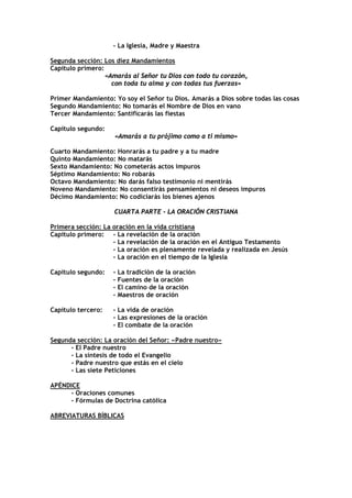 - La Iglesia, Madre y Maestra

Segunda sección: Los diez Mandamientos
Capítulo primero:
                  «Amarás al Señor tu Dios con todo tu corazón,
                    con toda tu alma y con todas tus fuerzas»

Primer Mandamiento: Yo soy el Señor tu Dios. Amarás a Dios sobre todas las cosas
Segundo Mandamiento: No tomarás el Nombre de Dios en vano
Tercer Mandamiento: Santificarás las fiestas

Capítulo segundo:
                    «Amarás a tu prójimo como a ti mismo»

Cuarto Mandamiento: Honrarás a tu padre y a tu madre
Quinto Mandamiento: No matarás
Sexto Mandamiento: No cometerás actos impuros
Séptimo Mandamiento: No robarás
Octavo Mandamiento: No darás falso testimonio ni mentirás
Noveno Mandamiento: No consentirás pensamientos ni deseos impuros
Décimo Mandamiento: No codiciarás los bienes ajenos

                    CUARTA PARTE - LA ORACIÓN CRISTIANA

Primera sección: La oración en la vida cristiana
Capítulo primero: - La revelación de la oración
                    - La revelación de la oración en el Antiguo Testamento
                    - La oración es plenamente revelada y realizada en Jesús
                    - La oración en el tiempo de la Iglesia

Capítulo segundo:   - La tradición de la oración
                    - Fuentes de la oración
                    - El camino de la oración
                    - Maestros de oración

Capítulo tercero:   - La vida de oración
                    - Las expresiones de la oración
                    - El combate de la oración

Segunda sección: La oración del Señor: «Padre nuestro»
      - El Padre nuestro
      - La síntesis de todo el Evangelio
      - Padre nuestro que estás en el cielo
      - Las siete Peticiones

APÉNDICE
     - Oraciones comunes
     - Fórmulas de Doctrina católica

ABREVIATURAS BÍBLICAS
 
