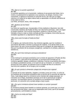 176. ¿Qué es la sucesión apostólica?
861-865
La sucesión apostólica es la transmisión, mediante el sacramento del Orden, de la
misión y la potestad de los Apóstoles a sus sucesores, los obispos. Gracias a esta
transmisión, la Iglesia se mantiene en comunión de fe y de vida con su origen,
mientras a lo largo de los siglos ordena todo su apostolado a la difusión del Reino de
Cristo sobre la tierra.
Los fieles: jerarquía, laicos, vida consagrada

177. ¿Quiénes son los fieles?
871-872
Los fieles son aquellos que, incorporados a Cristo mediante el Bautismo, han sido
constituidos miembros del Pueblo de Dios; han sido hecho partícipes, cada uno según
su propia condición, de la función sacerdotal, profética y real de Cristo, y son
llamados a llevar a cabo la misión confiada por Dios a la Iglesia. Entre ellos hay una
verdadera igualdad en su dignidad de hijos de Dios.

178. ¿Cómo está formado el Pueblo de Dios?
873
934
En la Iglesia, por institución divina, hay ministros sagrados, que han recibido el
sacramento del Orden y forman la jerarquía de la Iglesia. A los demás fieles se les
llama laicos. De unos y otros provienen fieles que se consagran de modo especial a
Dios por la profesión de los consejos evangélicos: castidad en el celibato, pobreza y
obediencia.

179. ¿Por qué Cristo instituyó la jerarquía eclesiástica?
874-876
935
Cristo instituyó la jerarquía eclesiástica con la misión de apacentar al Pueblo de Dios
en su nombre, y para ello le dio autoridad. La jerarquía está formada por los
ministros sagrados: obispos, presbíteros y diáconos. Gracias al sacramento del Orden,
los obispos y presbíteros actúan, en el ejercicio de su ministerio, en nombre y en la
persona de Cristo cabeza; los diáconos sirven al Pueblo de Dios en la diaconía
(servicio) de la palabra, de la liturgia y de la caridad.

180. ¿En qué consiste la dimensión colegial del ministerio de la Iglesia?
877
A ejemplo de los doce Apóstoles, elegidos y enviados juntos por Cristo, la unión de
los miembros de la jerarquía eclesiástica está al servicio de la comunión de todos los
fieles. Cada obispo ejerce su ministerio como miembro del colegio episcopal, en
comunión con el Papa, haciéndose partícipe con él de la solicitud por la Iglesia
universal. Los sacerdotes ejercen su ministerio en el presbiterio de la Iglesia
particular, en comunión con su propio obispo y bajo su guía.

181. ¿Por qué el ministerio eclesial tiene también un carácter personal?
878-879
El ministerio eclesial tiene también un carácter personal, en cuanto que, en virtud
del sacramento del Orden, cada uno es responsable ante Cristo, que lo ha llamado
personalmente, confiriéndole la misión.

182. ¿Cuál es la misión del Papa?
881-882
936-937
 