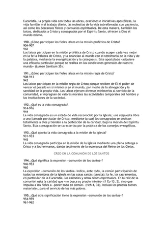 Eucaristía, la propia vida con todas las obras, oraciones e iniciativas apostólicas, la
vida familiar y el trabajo diario, las molestias de la vida sobrellevadas con paciencia,
así como los descansos físicos y consuelos espirituales. De esta manera, también los
laicos, dedicados a Cristo y consagrados por el Espíritu Santo, ofrecen a Dios el
mundo mismo.

190. ¿Cómo participan los fieles laicos en la misión profética de Cristo?
904-907
942
Los laicos participan en la misión profética de Cristo cuando acogen cada vez mejor
en la fe la Palabra de Cristo, y la anuncian al mundo con el testimonio de la vida y de
la palabra, mediante la evangelización y la catequesis. Este apostolado «adquiere
una eficacia particular porque se realiza en las condiciones generales de nuestro
mundo» (Lumen Gentium 35).

191. ¿Cómo participan los fieles laicos en la misión regia de Cristo?
908-913
943
Los laicos participan en la misión regia de Cristo porque reciben de Él el poder de
vencer el pecado en sí mismos y en el mundo, por medio de la abnegación y la
santidad de la propia vida. Los laicos ejercen diversos ministerios al servicio de la
comunidad, e impregnan de valores morales las actividades temporales del hombre y
las instituciones de la sociedad.

192. ¿Qué es la vida consagrada?
914-916
944
La vida consagrada es un estado de vida reconocido por la Iglesia; una respuesta libre
a una llamada particular de Cristo, mediante la cual los consagrados se dedican
totalmente a Dios y tienden a la perfección de la caridad, bajo la moción del Espíritu
Santo. Esta consagración se caracteriza por la práctica de los consejos evangélicos.

193. ¿Qué aporta la vida consagrada a la misión de la Iglesia?
931-933
945
La vida consagrada participa en la misión de la Iglesia mediante una plena entrega a
Cristo y a los hermanos, dando testimonio de la esperanza del Reino de los Cielos.

                       CREO EN LA COMUNIÓN DE LOS SANTOS

194. ¿Qué significa la expresión «comunión de los santos»?
946-953
960
La expresión «comunión de los santos» indica, ante todo, la común participación de
todos los miembros de la Iglesia en las cosas santas (sancta): la fe, los sacramentos,
en particular en la Eucaristía, los carismas y otros dones espirituales. En la raíz de la
comunión está la caridad que «no busca su propio interés» (1 Co 13, 5), sino que
impulsa a los fieles a «poner todo en común» (Hch 4, 32), incluso los propios bienes
materiales, para el servicio de los más pobres.

195. ¿Qué otra significación tiene la expresión «comunión de los santos»?
954-959
961-962
 