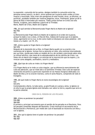 La expresión «comunión de los santos» designa también la comunión entre las
personas santas (sancti), es decir, entre quienes por la gracia están unidos a Cristo
muerto y resucitado. Unos viven aún peregrinos en este mundo; otros, ya difuntos, se
purifican, ayudados también por nuestras plegarias; otros, finalmente, gozan ya de la
gloria de Dios e interceden por nosotros. Todos juntos forman en Cristo una sola
familia, la Iglesia, para alabanza y gloria de la Trinidad.
María, Madre de Cristo, Madre de la Iglesia

196. ¿En qué sentido la Bienaventurada Virgen María es Madre de la Iglesia?
963-966
973
La Bienaventurada Virgen María es Madre de la Iglesia en el orden de la gracia,
porque ha dado a luz a Jesús, el Hijo de Dios, Cabeza del Cuerpo que es la Iglesia.
Jesús, agonizante en la cruz, la dio como madre al discípulo con estas palabras: «Ahí
tienes a tu madre» (Jn 19, 27).

197. ¿Cómo ayuda la Virgen María a la Iglesia?
967-970
Después de la Ascensión de su Hijo, la Virgen María ayudó con su oración a los
comienzos de la Iglesia. Incluso tras su Asunción al cielo, ella continúa intercediendo
por sus hijos, siendo para todos un modelo de fe y de caridad y ejerciendo sobre ellos
un influjo salvífico, que mana de la sobreabundancia de los méritos de Cristo. Los
fieles ven en María una imagen y un anticipo de la resurrección que les espera, y la
invocan como abogada, auxiliadora, socorro y mediadora.

198. ¿Qué tipo de culto se rinde a la Virgen María?
971
A la Virgen María se le rinde un culto singular, que se diferencia esencialmente del
culto de adoración, que se rinde sólo a la Santísima Trinidad. Este culto de especial
veneración encuentra su particular expresión en las fiestas litúrgicas dedicadas a la
Madre de Dios y en la oración mariana, como el santo Rosario, compendio de todo el
Evangelio.

199. ¿De qué modo la Virgen María es icono escatológico de la Iglesia?
972
974-975
Contemplando a María, la toda santa, ya glorificada en cuerpo y alma, la Iglesia ve
en ella lo que la propia Iglesia está llamada a ser sobre la tierra y aquello que será en
la patria celestial.

                        CREO EN EL PERDÓN DE LOS PECADOS

200. ¿Cómo se perdonan los pecados?
976-980
984-985
El primero y principal sacramento para el perdón de los pecados es el Bautismo. Para
los pecados cometidos después del Bautismo, Cristo instituyó el sacramento de la
Reconciliación o Penitencia, por medio del cual el bautizado se reconcilia con Dios y
con la Iglesia.

201. ¿Por qué la Iglesia tiene el poder de perdonar los pecados?
981-983
986-987
 