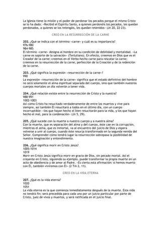 La Iglesia tiene la misión y el poder de perdonar los pecados porque el mismo Cristo
se lo ha dado: «Recibid el Espíritu Santo, a quienes perdonéis los pecados, les quedan
perdonados, a quienes se los retengáis, les quedan retenidos» (Jn 20, 22-23).

                     CREO EN LA RESURRECCIÓN DE LA CARNE

202. ¿Qué se indica con el término «carne» y cuál es su importancia?
976-980
984-985
El término «carne» designa al hombre en su condición de debilidad y mortalidad. «La
carne es soporte de la salvación» (Tertuliano). En efecto, creemos en Dios que es el
Creador de la carne; creemos en el Verbo hecho carne para rescatar la carne;
creemos en la resurrección de la carne, perfección de la Creación y de la redención
de la carne.

203. ¿Qué significa la expresión «resurrección de la carne»?
990
La expresión «resurrección de la carne» significa que el estado definitivo del hombre
no será solamente el alma espiritual separada del cuerpo, sino que también nuestros
cuerpos mortales un día volverán a tener vida.

204. ¿Qué relación existe entre la resurrección de Cristo y la nuestra?
988-991
1002-1003
Así como Cristo ha resucitado verdaderamente de entre los muertos y vive para
siempre, así también Él resucitará a todos en el último día, con un cuerpo
incorruptible: «los que hayan hecho el bien resucitarán para la vida, y los que hayan
hecho el mal, para la condenación» (Jn 5, 29).

205. ¿Qué sucede con la muerte a nuestro cuerpo y a nuestra alma?
Con la muerte, que es separación del alma y del cuerpo, éste cae en la corrupción,
mientras el alma, que es inmortal, va al encuentro del juicio de Dios y espera
volverse a unir al cuerpo, cuando éste resurja transformado en la segunda venida del
Señor. Comprender cómo tendrá lugar la resurrección sobrepasa la posibilidad de
nuestra imaginación y entendimiento.

206. ¿Qué significa morir en Cristo Jesús?
1005-1014
1019
Morir en Cristo Jesús significa morir en gracia de Dios, sin pecado mortal. Así el
creyente en Cristo, siguiendo su ejemplo, puede transformar la propia muerte en un
acto de obediencia y de amor al Padre. «Es cierta esta afirmación: si hemos muerto
con Él, también viviremos con Él» (2 Tm 2, 11).

                             CREO EN LA VIDA ETERNA

207. ¿Qué es la vida eterna?
1020
1051
La vida eterna es la que comienza inmediatamente después de la muerte. Esta vida
no tendrá fin; será precedida para cada uno por un juicio particular por parte de
Cristo, juez de vivos y muertos, y será ratificada en el juicio final.
 