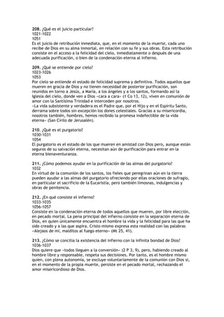 208. ¿Qué es el juicio particular?
1021-1022
1051
Es el juicio de retribución inmediata, que, en el momento de la muerte, cada uno
recibe de Dios en su alma inmortal, en relación con su fe y sus obras. Esta retribución
consiste en el acceso a la felicidad del cielo, inmediatamente o después de una
adecuada purificación, o bien de la condenación eterna al infierno.

209. ¿Qué se entiende por cielo?
1023-1026
1053
Por cielo se entiende el estado de felicidad suprema y definitiva. Todos aquellos que
mueren en gracia de Dios y no tienen necesidad de posterior purificación, son
reunidos en torno a Jesús, a María, a los ángeles y a los santos, formando así la
Iglesia del cielo, donde ven a Dios «cara a cara» (1 Co 13, 12), viven en comunión de
amor con la Santísima Trinidad e interceden por nosotros.
«La vida subsistente y verdadera es el Padre que, por el Hijo y en el Espíritu Santo,
derrama sobre todos sin excepción los dones celestiales. Gracias a su misericordia,
nosotros también, hombres, hemos recibido la promesa indefectible de la vida
eterna» (San Cirilo de Jerusalén).

210. ¿Qué es el purgatorio?
1030-1031
1054
El purgatorio es el estado de los que mueren en amistad con Dios pero, aunque están
seguros de su salvación eterna, necesitan aún de purificación para entrar en la
eterna bienaventuranza.

211. ¿Cómo podemos ayudar en la purificación de las almas del purgatorio?
1032
En virtud de la comunión de los santos, los fieles que peregrinan aún en la tierra
pueden ayudar a las almas del purgatorio ofreciendo por ellas oraciones de sufragio,
en particular el sacrificio de la Eucaristía, pero también limosnas, indulgencias y
obras de penitencia.

212. ¿En qué consiste el infierno?
1033-1035
1056-1057
Consiste en la condenación eterna de todos aquellos que mueren, por libre elección,
en pecado mortal. La pena principal del infierno consiste en la separación eterna de
Dios, en quien únicamente encuentra el hombre la vida y la felicidad para las que ha
sido creado y a las que aspira. Cristo mismo expresa esta realidad con las palabras
«Alejaos de mí, malditos al fuego eterno» (Mt 25, 41).

213. ¿Cómo se concilia la existencia del infierno con la infinita bondad de Dios?
1036-1037
Dios quiere que «todos lleguen a la conversión» (2 P 3, 9), pero, habiendo creado al
hombre libre y responsable, respeta sus decisiones. Por tanto, es el hombre mismo
quien, con plena autonomía, se excluye voluntariamente de la comunión con Dios si,
en el momento de la propia muerte, persiste en el pecado mortal, rechazando el
amor misericordioso de Dios.
 